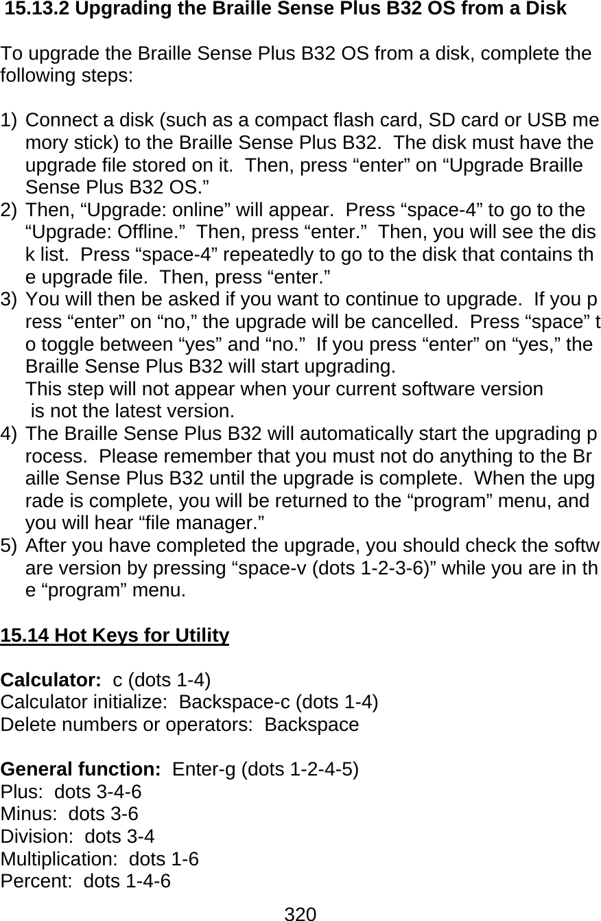 320  15.13.2 Upgrading the Braille Sense Plus B32 OS from a Disk  To upgrade the Braille Sense Plus B32 OS from a disk, complete the following steps:  1) Connect a disk (such as a compact flash card, SD card or USB memory stick) to the Braille Sense Plus B32.  The disk must have the upgrade file stored on it.  Then, press “enter” on “Upgrade Braille Sense Plus B32 OS.” 2) Then, “Upgrade: online” will appear.  Press “space-4” to go to the “Upgrade: Offline.”  Then, press “enter.”  Then, you will see the disk list.  Press “space-4” repeatedly to go to the disk that contains the upgrade file.  Then, press “enter.” 3) You will then be asked if you want to continue to upgrade.  If you press “enter” on “no,” the upgrade will be cancelled.  Press “space” to toggle between “yes” and “no.”  If you press “enter” on “yes,” the Braille Sense Plus B32 will start upgrading.  This step will not appear when your current software version is not the latest version. 4) The Braille Sense Plus B32 will automatically start the upgrading process.  Please remember that you must not do anything to the Braille Sense Plus B32 until the upgrade is complete.  When the upgrade is complete, you will be returned to the “program” menu, and you will hear “file manager.” 5) After you have completed the upgrade, you should check the software version by pressing “space-v (dots 1-2-3-6)” while you are in the “program” menu.  15.14 Hot Keys for Utility  Calculator:  c (dots 1-4) Calculator initialize:  Backspace-c (dots 1-4) Delete numbers or operators:  Backspace   General function:  Enter-g (dots 1-2-4-5)  Plus:  dots 3-4-6 Minus:  dots 3-6 Division:  dots 3-4 Multiplication:  dots 1-6 Percent:  dots 1-4-6 