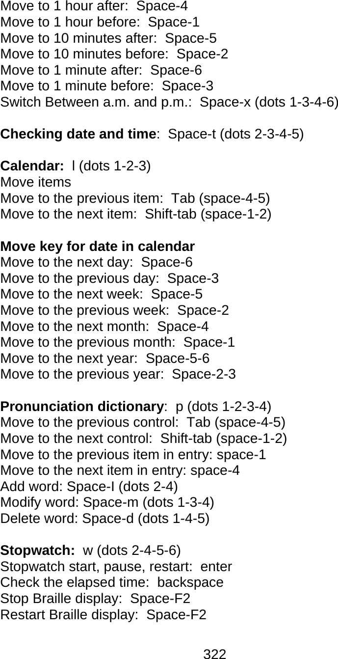 322  Move to 1 hour after:  Space-4 Move to 1 hour before:  Space-1 Move to 10 minutes after:  Space-5 Move to 10 minutes before:  Space-2 Move to 1 minute after:  Space-6 Move to 1 minute before:  Space-3 Switch Between a.m. and p.m.:  Space-x (dots 1-3-4-6)  Checking date and time:  Space-t (dots 2-3-4-5)  Calendar:  l (dots 1-2-3) Move items Move to the previous item:  Tab (space-4-5) Move to the next item:  Shift-tab (space-1-2)  Move key for date in calendar Move to the next day:  Space-6 Move to the previous day:  Space-3 Move to the next week:  Space-5 Move to the previous week:  Space-2 Move to the next month:  Space-4 Move to the previous month:  Space-1 Move to the next year:  Space-5-6 Move to the previous year:  Space-2-3  Pronunciation dictionary:  p (dots 1-2-3-4) Move to the previous control:  Tab (space-4-5) Move to the next control:  Shift-tab (space-1-2) Move to the previous item in entry: space-1 Move to the next item in entry: space-4 Add word: Space-I (dots 2-4) Modify word: Space-m (dots 1-3-4) Delete word: Space-d (dots 1-4-5)  Stopwatch:  w (dots 2-4-5-6) Stopwatch start, pause, restart:  enter Check the elapsed time:  backspace Stop Braille display:  Space-F2 Restart Braille display:  Space-F2 
