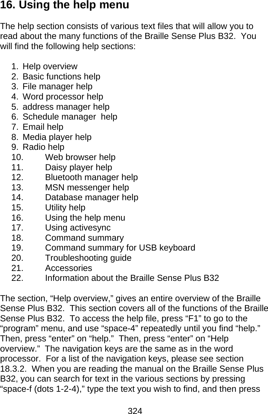 324  16. Using the help menu  The help section consists of various text files that will allow you to read about the many functions of the Braille Sense Plus B32.  You will find the following help sections:  1. Help overview 2.  Basic functions help 3.  File manager help 4.  Word processor help 5.  address manager help 6. Schedule manager  help 7. Email help 8.  Media player help 9. Radio help 10.  Web browser help 11. Daisy player help 12.  Bluetooth manager help 13. MSN messenger help 14. Database manager help 15. Utility help 16.  Using the help menu 17. Using activesync 18. Command summary 19.  Command summary for USB keyboard 20. Troubleshooting guide 21. Accessories 22. Information about the Braille Sense Plus B32  The section, “Help overview,” gives an entire overview of the Braille Sense Plus B32.  This section covers all of the functions of the Braille Sense Plus B32.  To access the help file, press “F1” to go to the “program” menu, and use “space-4” repeatedly until you find “help.”  Then, press “enter” on “help.”  Then, press “enter” on “Help overview.”  The navigation keys are the same as in the word processor.  For a list of the navigation keys, please see section 18.3.2.  When you are reading the manual on the Braille Sense Plus B32, you can search for text in the various sections by pressing “space-f (dots 1-2-4),” type the text you wish to find, and then press 