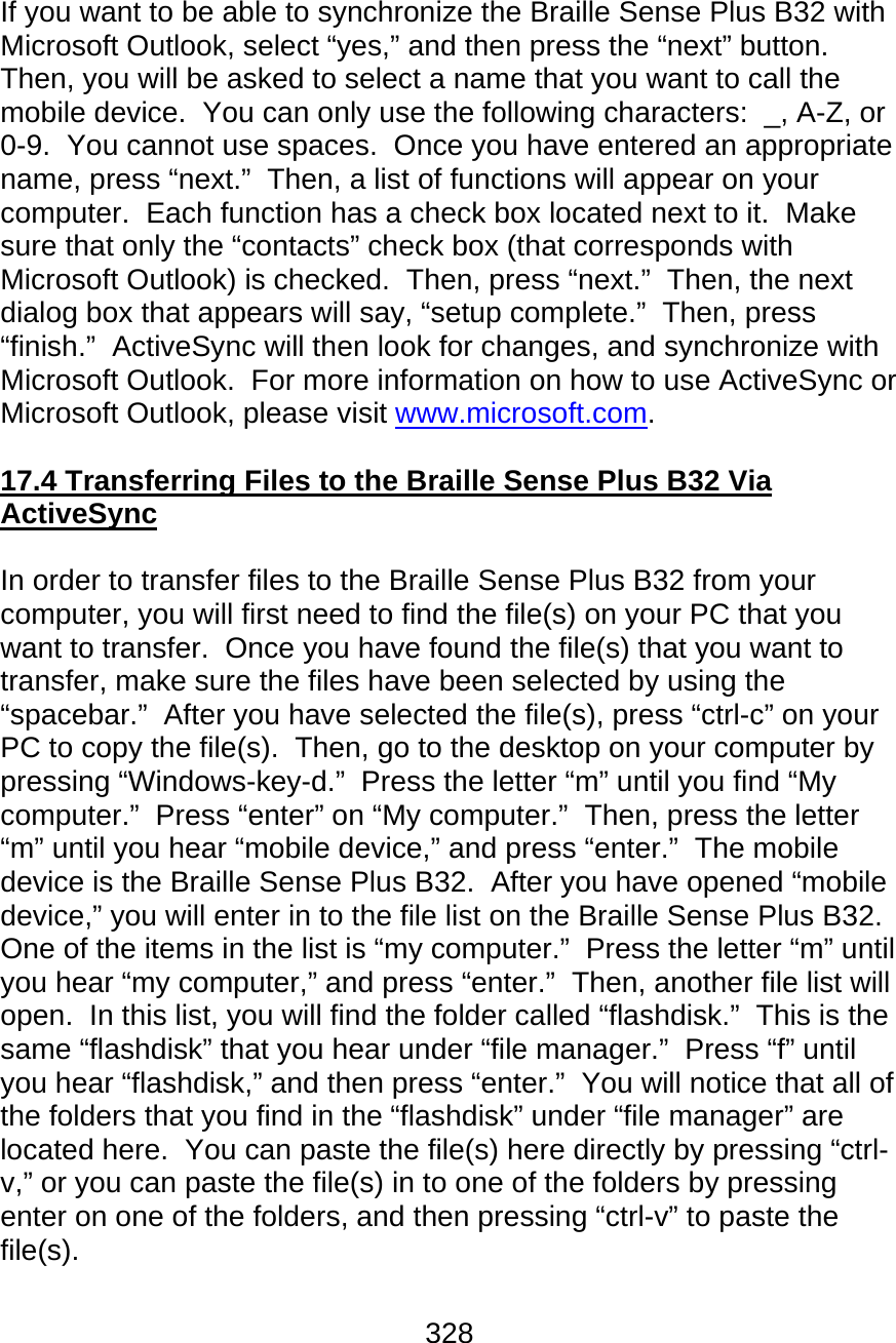 328   If you want to be able to synchronize the Braille Sense Plus B32 with Microsoft Outlook, select “yes,” and then press the “next” button.  Then, you will be asked to select a name that you want to call the mobile device.  You can only use the following characters:  _, A-Z, or 0-9.  You cannot use spaces.  Once you have entered an appropriate name, press “next.”  Then, a list of functions will appear on your computer.  Each function has a check box located next to it.  Make sure that only the “contacts” check box (that corresponds with Microsoft Outlook) is checked.  Then, press “next.”  Then, the next dialog box that appears will say, “setup complete.”  Then, press “finish.”  ActiveSync will then look for changes, and synchronize with Microsoft Outlook.  For more information on how to use ActiveSync or Microsoft Outlook, please visit www.microsoft.com.   17.4 Transferring Files to the Braille Sense Plus B32 Via ActiveSync  In order to transfer files to the Braille Sense Plus B32 from your computer, you will first need to find the file(s) on your PC that you want to transfer.  Once you have found the file(s) that you want to transfer, make sure the files have been selected by using the “spacebar.”  After you have selected the file(s), press “ctrl-c” on your PC to copy the file(s).  Then, go to the desktop on your computer by pressing “Windows-key-d.”  Press the letter “m” until you find “My computer.”  Press “enter” on “My computer.”  Then, press the letter “m” until you hear “mobile device,” and press “enter.”  The mobile device is the Braille Sense Plus B32.  After you have opened “mobile device,” you will enter in to the file list on the Braille Sense Plus B32.  One of the items in the list is “my computer.”  Press the letter “m” until you hear “my computer,” and press “enter.”  Then, another file list will open.  In this list, you will find the folder called “flashdisk.”  This is the same “flashdisk” that you hear under “file manager.”  Press “f” until you hear “flashdisk,” and then press “enter.”  You will notice that all of the folders that you find in the “flashdisk” under “file manager” are located here.  You can paste the file(s) here directly by pressing “ctrl-v,” or you can paste the file(s) in to one of the folders by pressing enter on one of the folders, and then pressing “ctrl-v” to paste the file(s).  