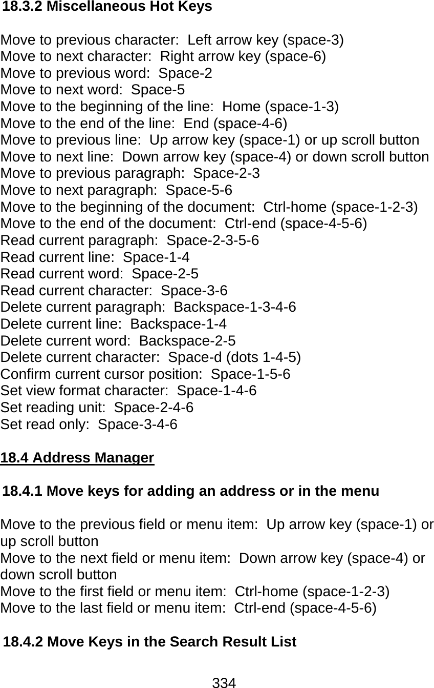 334  18.3.2 Miscellaneous Hot Keys  Move to previous character:  Left arrow key (space-3)  Move to next character:  Right arrow key (space-6)  Move to previous word:  Space-2 Move to next word:  Space-5  Move to the beginning of the line:  Home (space-1-3)  Move to the end of the line:  End (space-4-6)  Move to previous line:  Up arrow key (space-1) or up scroll button  Move to next line:  Down arrow key (space-4) or down scroll button Move to previous paragraph:  Space-2-3 Move to next paragraph:  Space-5-6  Move to the beginning of the document:  Ctrl-home (space-1-2-3)  Move to the end of the document:  Ctrl-end (space-4-5-6)  Read current paragraph:  Space-2-3-5-6  Read current line:  Space-1-4  Read current word:  Space-2-5  Read current character:  Space-3-6 Delete current paragraph:  Backspace-1-3-4-6  Delete current line:  Backspace-1-4  Delete current word:  Backspace-2-5  Delete current character:  Space-d (dots 1-4-5) Confirm current cursor position:  Space-1-5-6 Set view format character:  Space-1-4-6  Set reading unit:  Space-2-4-6  Set read only:  Space-3-4-6  18.4 Address Manager  18.4.1 Move keys for adding an address or in the menu  Move to the previous field or menu item:  Up arrow key (space-1) or up scroll button Move to the next field or menu item:  Down arrow key (space-4) or down scroll button Move to the first field or menu item:  Ctrl-home (space-1-2-3)  Move to the last field or menu item:  Ctrl-end (space-4-5-6)  18.4.2 Move Keys in the Search Result List  