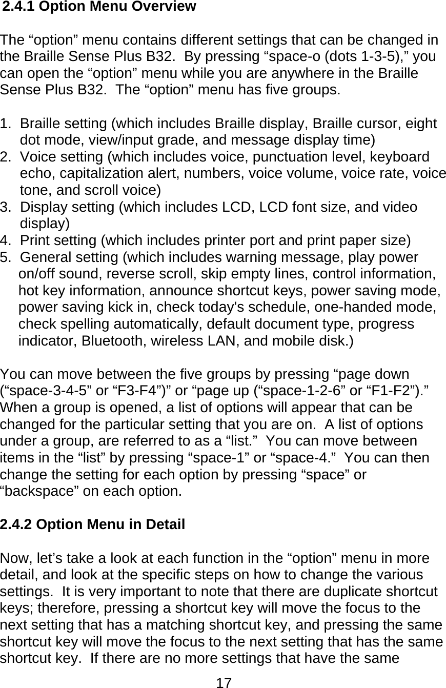 17  2.4.1 Option Menu Overview  The “option” menu contains different settings that can be changed in the Braille Sense Plus B32.  By pressing “space-o (dots 1-3-5),” you can open the “option” menu while you are anywhere in the Braille Sense Plus B32.  The “option” menu has five groups.  1.  Braille setting (which includes Braille display, Braille cursor, eight dot mode, view/input grade, and message display time)  2.  Voice setting (which includes voice, punctuation level, keyboard echo, capitalization alert, numbers, voice volume, voice rate, voice tone, and scroll voice) 3.  Display setting (which includes LCD, LCD font size, and video display) 4.  Print setting (which includes printer port and print paper size) 5.  General setting (which includes warning message, play power on/off sound, reverse scroll, skip empty lines, control information, hot key information, announce shortcut keys, power saving mode, power saving kick in, check today&apos;s schedule, one-handed mode, check spelling automatically, default document type, progress indicator, Bluetooth, wireless LAN, and mobile disk.)  You can move between the five groups by pressing “page down (“space-3-4-5” or “F3-F4”)” or “page up (“space-1-2-6” or “F1-F2”).”  When a group is opened, a list of options will appear that can be changed for the particular setting that you are on.  A list of options under a group, are referred to as a “list.”  You can move between items in the “list” by pressing “space-1” or “space-4.”  You can then change the setting for each option by pressing “space” or “backspace” on each option.  2.4.2 Option Menu in Detail  Now, let’s take a look at each function in the “option” menu in more detail, and look at the specific steps on how to change the various settings.  It is very important to note that there are duplicate shortcut keys; therefore, pressing a shortcut key will move the focus to the next setting that has a matching shortcut key, and pressing the same shortcut key will move the focus to the next setting that has the same shortcut key.  If there are no more settings that have the same 