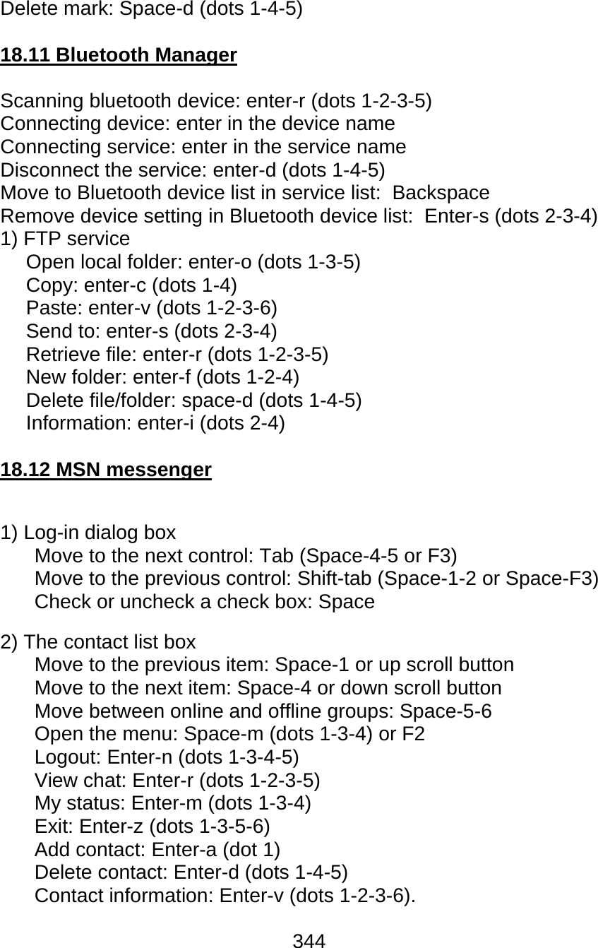 344  Delete mark: Space-d (dots 1-4-5)  18.11 Bluetooth Manager  Scanning bluetooth device: enter-r (dots 1-2-3-5) Connecting device: enter in the device name Connecting service: enter in the service name Disconnect the service: enter-d (dots 1-4-5) Move to Bluetooth device list in service list:  Backspace Remove device setting in Bluetooth device list:  Enter-s (dots 2-3-4) 1) FTP service Open local folder: enter-o (dots 1-3-5) Copy: enter-c (dots 1-4) Paste: enter-v (dots 1-2-3-6) Send to: enter-s (dots 2-3-4) Retrieve file: enter-r (dots 1-2-3-5) New folder: enter-f (dots 1-2-4) Delete file/folder: space-d (dots 1-4-5) Information: enter-i (dots 2-4)  18.12 MSN messenger  1) Log-in dialog box Move to the next control: Tab (Space-4-5 or F3) Move to the previous control: Shift-tab (Space-1-2 or Space-F3) Check or uncheck a check box: Space 2) The contact list box Move to the previous item: Space-1 or up scroll button Move to the next item: Space-4 or down scroll button Move between online and offline groups: Space-5-6 Open the menu: Space-m (dots 1-3-4) or F2 Logout: Enter-n (dots 1-3-4-5) View chat: Enter-r (dots 1-2-3-5) My status: Enter-m (dots 1-3-4) Exit: Enter-z (dots 1-3-5-6) Add contact: Enter-a (dot 1) Delete contact: Enter-d (dots 1-4-5) Contact information: Enter-v (dots 1-2-3-6). 