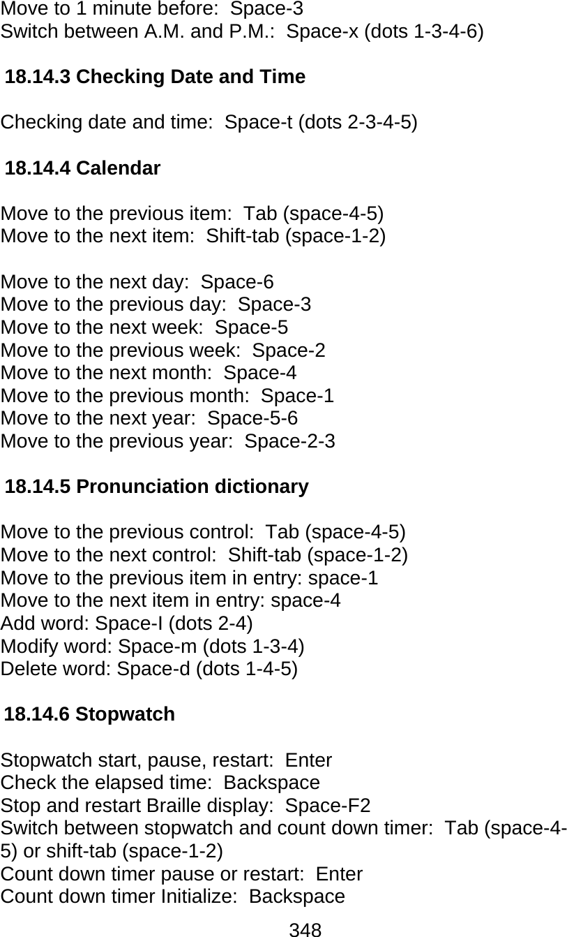 348  Move to 1 minute before:  Space-3 Switch between A.M. and P.M.:  Space-x (dots 1-3-4-6)  18.14.3 Checking Date and Time  Checking date and time:  Space-t (dots 2-3-4-5)  18.14.4 Calendar  Move to the previous item:  Tab (space-4-5) Move to the next item:  Shift-tab (space-1-2)  Move to the next day:  Space-6 Move to the previous day:  Space-3 Move to the next week:  Space-5 Move to the previous week:  Space-2 Move to the next month:  Space-4 Move to the previous month:  Space-1 Move to the next year:  Space-5-6 Move to the previous year:  Space-2-3  18.14.5 Pronunciation dictionary  Move to the previous control:  Tab (space-4-5) Move to the next control:  Shift-tab (space-1-2) Move to the previous item in entry: space-1 Move to the next item in entry: space-4 Add word: Space-I (dots 2-4) Modify word: Space-m (dots 1-3-4) Delete word: Space-d (dots 1-4-5)  18.14.6 Stopwatch  Stopwatch start, pause, restart:  Enter Check the elapsed time:  Backspace Stop and restart Braille display:  Space-F2 Switch between stopwatch and count down timer:  Tab (space-4- 5) or shift-tab (space-1-2) Count down timer pause or restart:  Enter Count down timer Initialize:  Backspace 