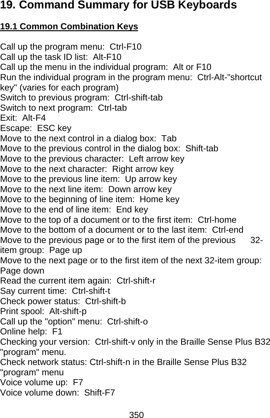 350  19. Command Summary for USB Keyboards  19.1 Common Combination Keys  Call up the program menu:  Ctrl-F10 Call up the task ID list:  Alt-F10 Call up the menu in the individual program:  Alt or F10 Run the individual program in the program menu:  Ctrl-Alt-&quot;shortcut key&quot; (varies for each program) Switch to previous program:  Ctrl-shift-tab Switch to next program:  Ctrl-tab Exit:  Alt-F4 Escape:  ESC key Move to the next control in a dialog box:  Tab Move to the previous control in the dialog box:  Shift-tab Move to the previous character:  Left arrow key Move to the next character:  Right arrow key Move to the previous line item:  Up arrow key Move to the next line item:  Down arrow key Move to the beginning of line item:  Home key Move to the end of line item:  End key Move to the top of a document or to the first item:  Ctrl-home Move to the bottom of a document or to the last item:  Ctrl-end Move to the previous page or to the first item of the previous   32-item group:  Page up Move to the next page or to the first item of the next 32-item group:  Page down Read the current item again:  Ctrl-shift-r Say current time:  Ctrl-shift-t Check power status:  Ctrl-shift-b Print spool:  Alt-shift-p Call up the &quot;option&quot; menu:  Ctrl-shift-o Online help:  F1 Checking your version:  Ctrl-shift-v only in the Braille Sense Plus B32 &quot;program&quot; menu. Check network status: Ctrl-shift-n in the Braille Sense Plus B32 &quot;program&quot; menu Voice volume up:  F7 Voice volume down:  Shift-F7 