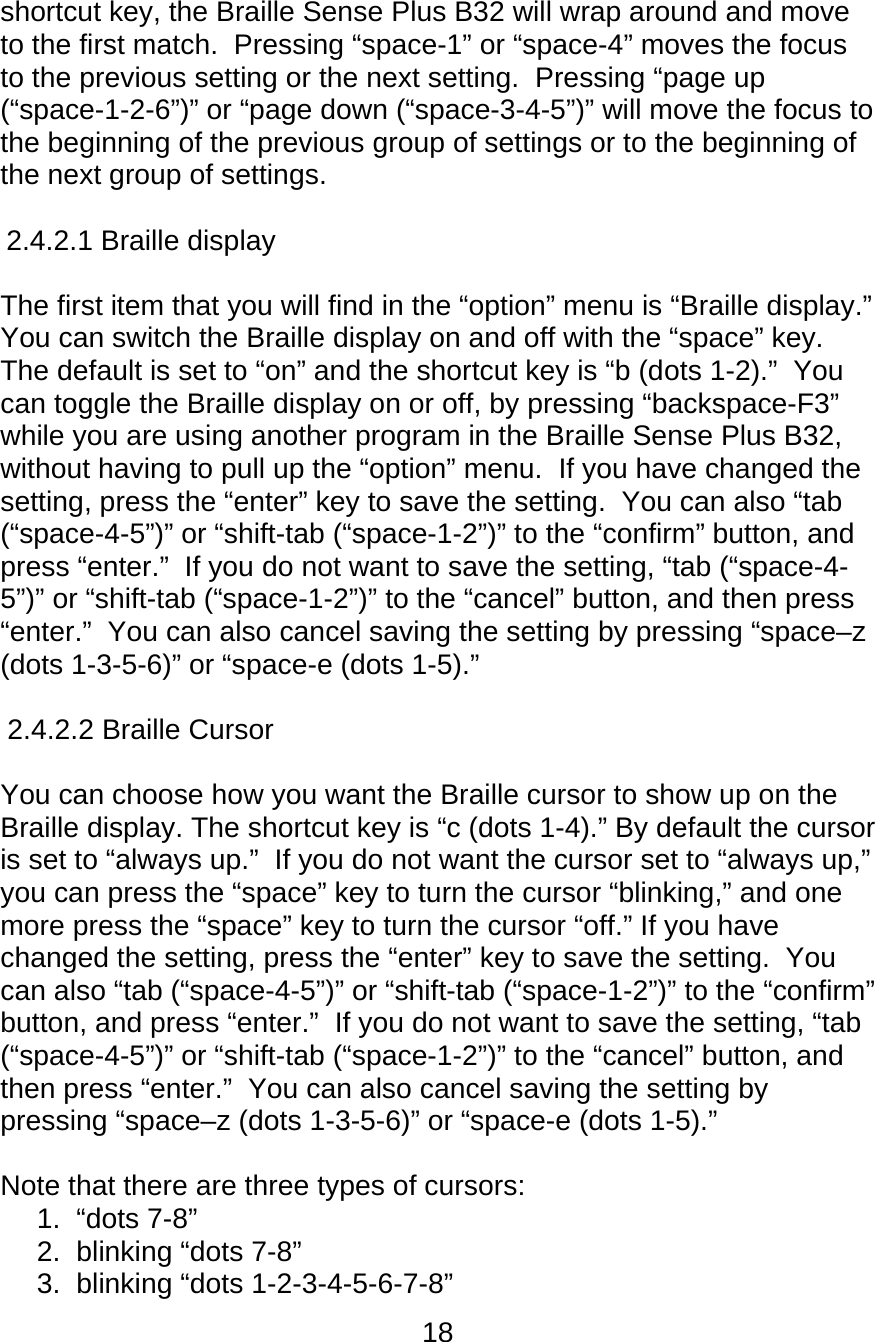 18  shortcut key, the Braille Sense Plus B32 will wrap around and move to the first match.  Pressing “space-1” or “space-4” moves the focus to the previous setting or the next setting.  Pressing “page up (“space-1-2-6”)” or “page down (“space-3-4-5”)” will move the focus to the beginning of the previous group of settings or to the beginning of the next group of settings.   2.4.2.1 Braille display      The first item that you will find in the “option” menu is “Braille display.”  You can switch the Braille display on and off with the “space” key.  The default is set to “on” and the shortcut key is “b (dots 1-2).”  You can toggle the Braille display on or off, by pressing “backspace-F3” while you are using another program in the Braille Sense Plus B32, without having to pull up the “option” menu.  If you have changed the setting, press the “enter” key to save the setting.  You can also “tab (“space-4-5”)” or “shift-tab (“space-1-2”)” to the “confirm” button, and press “enter.”  If you do not want to save the setting, “tab (“space-4-5”)” or “shift-tab (“space-1-2”)” to the “cancel” button, and then press “enter.”  You can also cancel saving the setting by pressing “space–z (dots 1-3-5-6)” or “space-e (dots 1-5).”  2.4.2.2 Braille Cursor      You can choose how you want the Braille cursor to show up on the Braille display. The shortcut key is “c (dots 1-4).” By default the cursor is set to “always up.”  If you do not want the cursor set to “always up,” you can press the “space” key to turn the cursor “blinking,” and one more press the “space” key to turn the cursor “off.” If you have changed the setting, press the “enter” key to save the setting.  You can also “tab (“space-4-5”)” or “shift-tab (“space-1-2”)” to the “confirm” button, and press “enter.”  If you do not want to save the setting, “tab (“space-4-5”)” or “shift-tab (“space-1-2”)” to the “cancel” button, and then press “enter.”  You can also cancel saving the setting by pressing “space–z (dots 1-3-5-6)” or “space-e (dots 1-5).”  Note that there are three types of cursors:  1. “dots 7-8” 2.  blinking “dots 7-8” 3.  blinking “dots 1-2-3-4-5-6-7-8” 