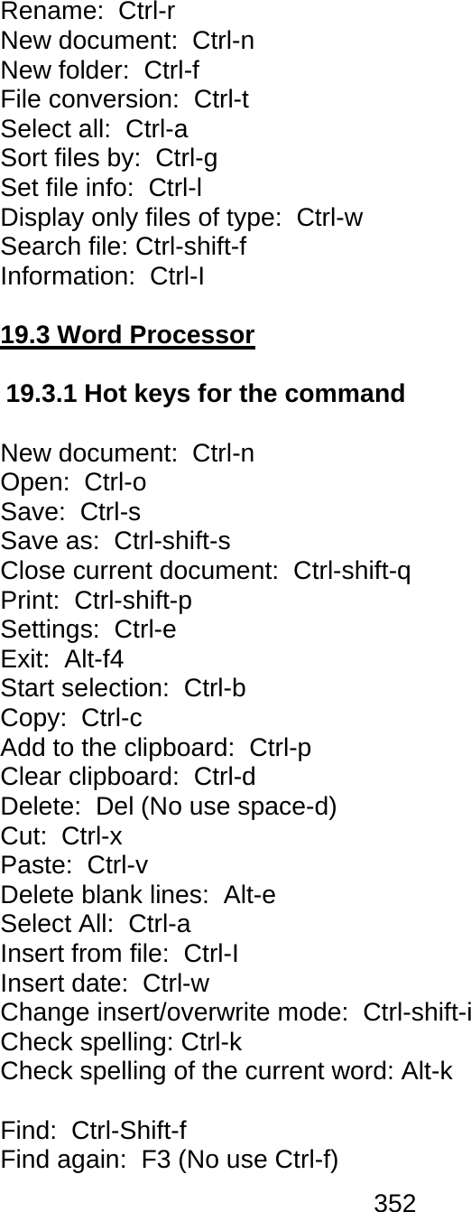 352  Rename:  Ctrl-r New document:  Ctrl-n New folder:  Ctrl-f File conversion:  Ctrl-t Select all:  Ctrl-a Sort files by:  Ctrl-g  Set file info:  Ctrl-l Display only files of type:  Ctrl-w  Search file: Ctrl-shift-f Information:  Ctrl-I  19.3 Word Processor  19.3.1 Hot keys for the command   New document:  Ctrl-n  Open:  Ctrl-o  Save:  Ctrl-s  Save as:  Ctrl-shift-s Close current document:  Ctrl-shift-q Print:  Ctrl-shift-p Settings:  Ctrl-e  Exit:  Alt-f4 Start selection:  Ctrl-b  Copy:  Ctrl-c  Add to the clipboard:  Ctrl-p  Clear clipboard:  Ctrl-d  Delete:  Del (No use space-d) Cut:  Ctrl-x  Paste:  Ctrl-v  Delete blank lines:  Alt-e Select All:  Ctrl-a Insert from file:  Ctrl-I  Insert date:  Ctrl-w  Change insert/overwrite mode:  Ctrl-shift-i Check spelling: Ctrl-k Check spelling of the current word: Alt-k  Find:  Ctrl-Shift-f Find again:  F3 (No use Ctrl-f) 