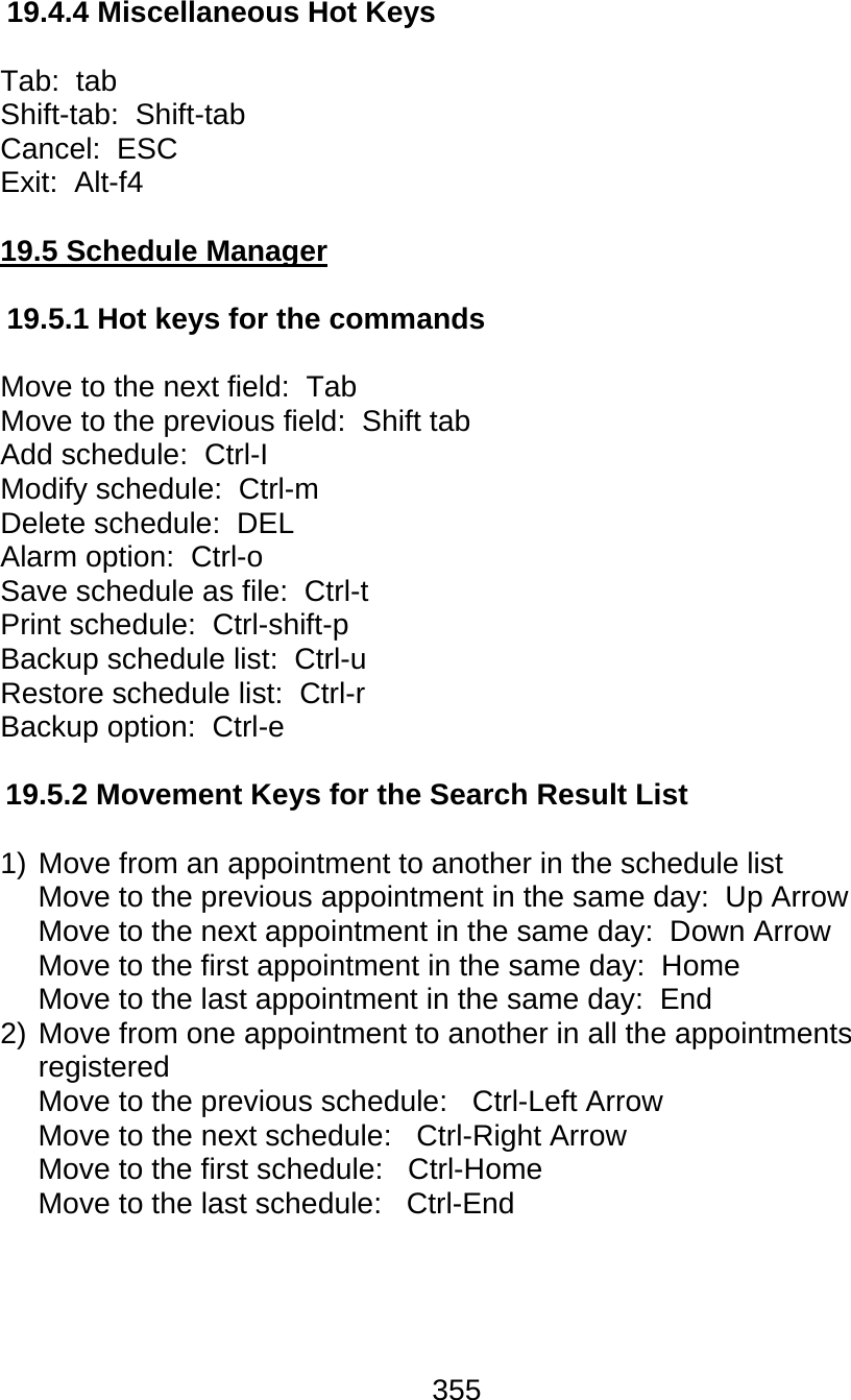 355  19.4.4 Miscellaneous Hot Keys  Tab:  tab Shift-tab:  Shift-tab Cancel:  ESC Exit:  Alt-f4  19.5 Schedule Manager  19.5.1 Hot keys for the commands  Move to the next field:  Tab  Move to the previous field:  Shift tab  Add schedule:  Ctrl-I  Modify schedule:  Ctrl-m Delete schedule:  DEL Alarm option:  Ctrl-o  Save schedule as file:  Ctrl-t  Print schedule:  Ctrl-shift-p Backup schedule list:  Ctrl-u  Restore schedule list:  Ctrl-r  Backup option:  Ctrl-e   19.5.2 Movement Keys for the Search Result List    1) Move from an appointment to another in the schedule list Move to the previous appointment in the same day:  Up Arrow Move to the next appointment in the same day:  Down Arrow Move to the first appointment in the same day:  Home Move to the last appointment in the same day:  End 2) Move from one appointment to another in all the appointments registered Move to the previous schedule:   Ctrl-Left Arrow  Move to the next schedule:   Ctrl-Right Arrow  Move to the first schedule:   Ctrl-Home Move to the last schedule:   Ctrl-End     