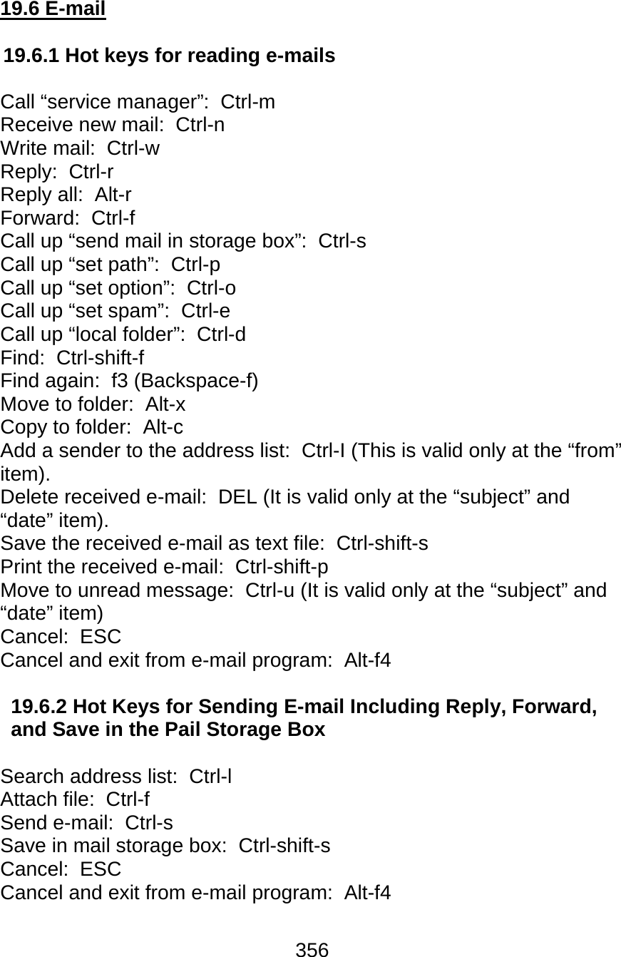 356  19.6 E-mail  19.6.1 Hot keys for reading e-mails   Call “service manager”:  Ctrl-m  Receive new mail:  Ctrl-n  Write mail:  Ctrl-w  Reply:  Ctrl-r  Reply all:  Alt-r  Forward:  Ctrl-f  Call up “send mail in storage box”:  Ctrl-s  Call up “set path”:  Ctrl-p  Call up “set option”:  Ctrl-o  Call up “set spam”:  Ctrl-e  Call up “local folder”:  Ctrl-d  Find:  Ctrl-shift-f Find again:  f3 (Backspace-f) Move to folder:  Alt-x  Copy to folder:  Alt-c  Add a sender to the address list:  Ctrl-I (This is valid only at the “from” item). Delete received e-mail:  DEL (It is valid only at the “subject” and “date” item). Save the received e-mail as text file:  Ctrl-shift-s Print the received e-mail:  Ctrl-shift-p Move to unread message:  Ctrl-u (It is valid only at the “subject” and “date” item) Cancel:  ESC Cancel and exit from e-mail program:  Alt-f4  19.6.2 Hot Keys for Sending E-mail Including Reply, Forward, and Save in the Pail Storage Box  Search address list:  Ctrl-l  Attach file:  Ctrl-f  Send e-mail:  Ctrl-s  Save in mail storage box:  Ctrl-shift-s Cancel:  ESC Cancel and exit from e-mail program:  Alt-f4  