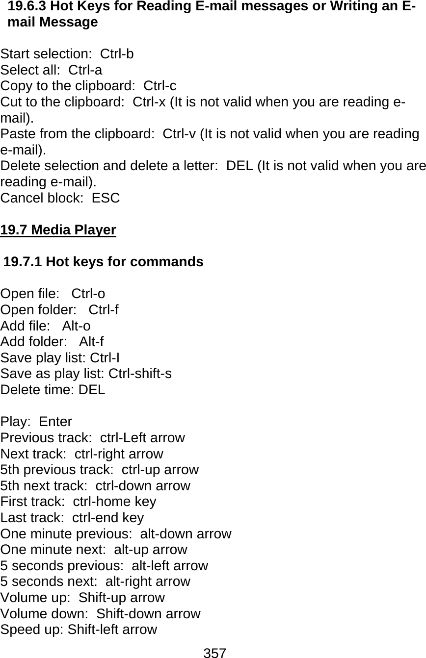 357  19.6.3 Hot Keys for Reading E-mail messages or Writing an E-mail Message   Start selection:  Ctrl-b  Select all:  Ctrl-a  Copy to the clipboard:  Ctrl-c  Cut to the clipboard:  Ctrl-x (It is not valid when you are reading e-mail). Paste from the clipboard:  Ctrl-v (It is not valid when you are reading e-mail). Delete selection and delete a letter:  DEL (It is not valid when you are reading e-mail). Cancel block:  ESC  19.7 Media Player  19.7.1 Hot keys for commands  Open file:   Ctrl-o  Open folder:   Ctrl-f  Add file:   Alt-o  Add folder:   Alt-f  Save play list: Ctrl-I Save as play list: Ctrl-shift-s Delete time: DEL  Play:  Enter Previous track:  ctrl-Left arrow Next track:  ctrl-right arrow 5th previous track:  ctrl-up arrow 5th next track:  ctrl-down arrow First track:  ctrl-home key Last track:  ctrl-end key One minute previous:  alt-down arrow One minute next:  alt-up arrow 5 seconds previous:  alt-left arrow 5 seconds next:  alt-right arrow Volume up:  Shift-up arrow  Volume down:  Shift-down arrow  Speed up: Shift-left arrow 