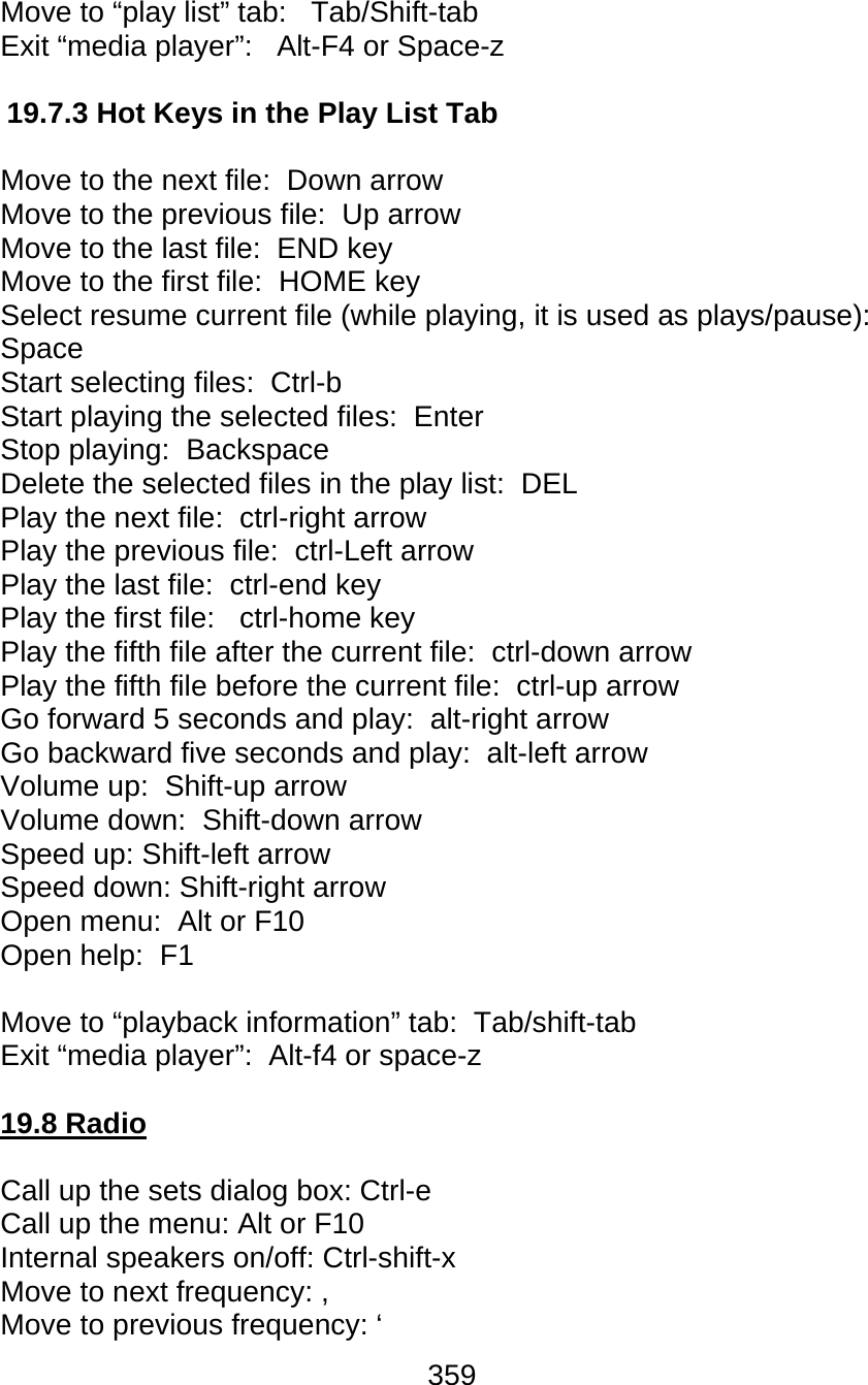 359  Move to “play list” tab:   Tab/Shift-tab  Exit “media player”:   Alt-F4 or Space-z   19.7.3 Hot Keys in the Play List Tab  Move to the next file:  Down arrow Move to the previous file:  Up arrow Move to the last file:  END key Move to the first file:  HOME key Select resume current file (while playing, it is used as plays/pause):  Space Start selecting files:  Ctrl-b  Start playing the selected files:  Enter Stop playing:  Backspace Delete the selected files in the play list:  DEL Play the next file:  ctrl-right arrow Play the previous file:  ctrl-Left arrow Play the last file:  ctrl-end key Play the first file:   ctrl-home key Play the fifth file after the current file:  ctrl-down arrow Play the fifth file before the current file:  ctrl-up arrow Go forward 5 seconds and play:  alt-right arrow Go backward five seconds and play:  alt-left arrow Volume up:  Shift-up arrow  Volume down:  Shift-down arrow  Speed up: Shift-left arrow Speed down: Shift-right arrow Open menu:  Alt or F10  Open help:  F1  Move to “playback information” tab:  Tab/shift-tab Exit “media player”:  Alt-f4 or space-z   19.8 Radio  Call up the sets dialog box: Ctrl-e Call up the menu: Alt or F10 Internal speakers on/off: Ctrl-shift-x Move to next frequency: , Move to previous frequency: ‘ 