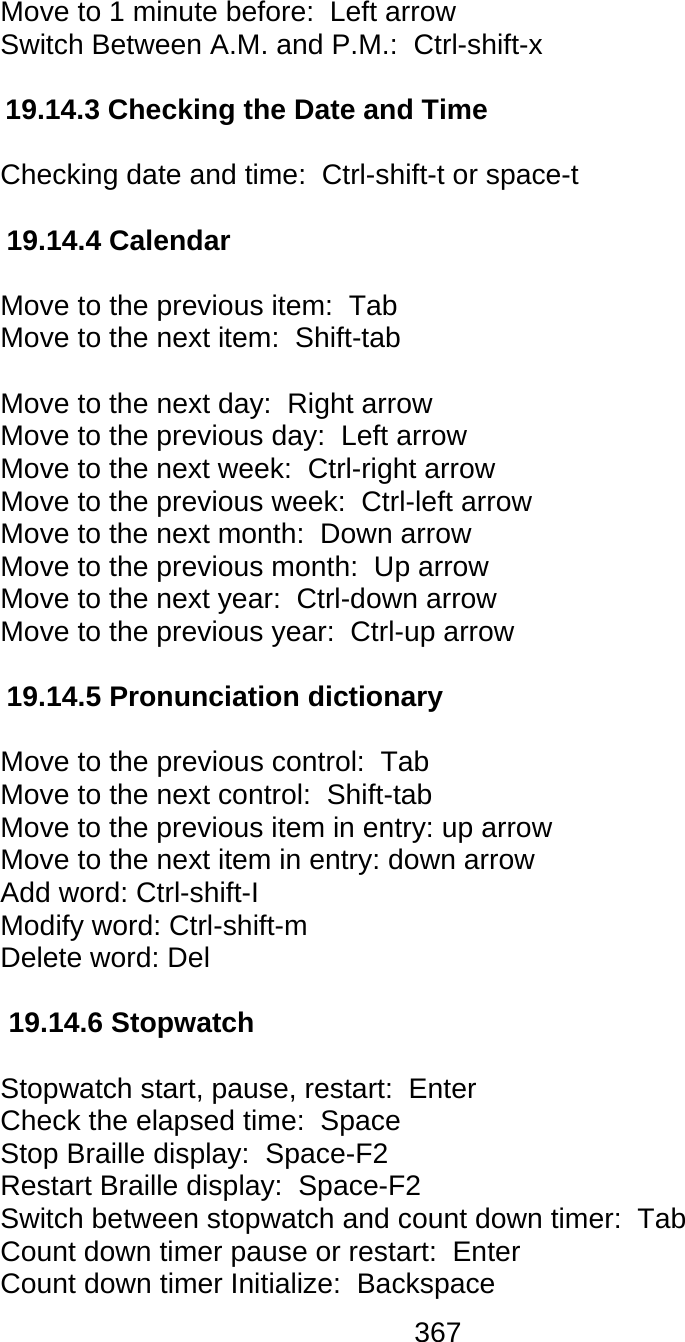367  Move to 1 minute before:  Left arrow Switch Between A.M. and P.M.:  Ctrl-shift-x  19.14.3 Checking the Date and Time  Checking date and time:  Ctrl-shift-t or space-t   19.14.4 Calendar  Move to the previous item:  Tab  Move to the next item:  Shift-tab   Move to the next day:  Right arrow Move to the previous day:  Left arrow Move to the next week:  Ctrl-right arrow Move to the previous week:  Ctrl-left arrow Move to the next month:  Down arrow Move to the previous month:  Up arrow Move to the next year:  Ctrl-down arrow Move to the previous year:  Ctrl-up arrow  19.14.5 Pronunciation dictionary  Move to the previous control:  Tab Move to the next control:  Shift-tab  Move to the previous item in entry: up arrow Move to the next item in entry: down arrow Add word: Ctrl-shift-I  Modify word: Ctrl-shift-m  Delete word: Del  19.14.6 Stopwatch  Stopwatch start, pause, restart:  Enter Check the elapsed time:  Space Stop Braille display:  Space-F2 Restart Braille display:  Space-F2 Switch between stopwatch and count down timer:  Tab Count down timer pause or restart:  Enter Count down timer Initialize:  Backspace 