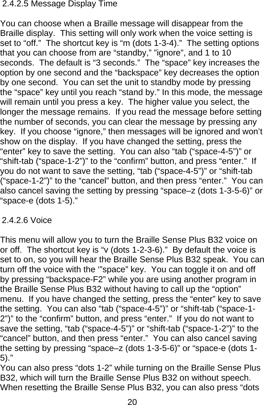 20  2.4.2.5 Message Display Time      You can choose when a Braille message will disappear from the Braille display.  This setting will only work when the voice setting is set to “off.”  The shortcut key is “m (dots 1-3-4).”  The setting options that you can choose from are “standby,” ”ignore”, and 1 to 10 seconds.  The default is “3 seconds.”  The “space” key increases the option by one second and the “backspace” key decreases the option by one second.  You can set the unit to standby mode by pressing the “space” key until you reach “stand by.” In this mode, the message will remain until you press a key.  The higher value you select, the longer the message remains.  If you read the message before setting the number of seconds, you can clear the message by pressing any key.  If you choose “ignore,” then messages will be ignored and won’t show on the display.  If you have changed the setting, press the “enter” key to save the setting.  You can also “tab (“space-4-5”)” or “shift-tab (“space-1-2”)” to the “confirm” button, and press “enter.”  If you do not want to save the setting, “tab (“space-4-5”)” or “shift-tab (“space-1-2”)” to the “cancel” button, and then press “enter.”  You can also cancel saving the setting by pressing “space–z (dots 1-3-5-6)” or “space-e (dots 1-5).”  2.4.2.6 Voice      This menu will allow you to turn the Braille Sense Plus B32 voice on or off.  The shortcut key is “v (dots 1-2-3-6).”  By default the voice is set to on, so you will hear the Braille Sense Plus B32 speak.  You can turn off the voice with the ‘”space” key.  You can toggle it on and off by pressing “backspace-F2” while you are using another program in the Braille Sense Plus B32 without having to call up the “option” menu.  If you have changed the setting, press the “enter” key to save the setting.  You can also “tab (“space-4-5”)” or “shift-tab (“space-1-2”)” to the “confirm” button, and press “enter.”  If you do not want to save the setting, “tab (“space-4-5”)” or “shift-tab (“space-1-2”)” to the “cancel” button, and then press “enter.”  You can also cancel saving the setting by pressing “space–z (dots 1-3-5-6)” or “space-e (dots 1-5).” You can also press “dots 1-2” while turning on the Braille Sense Plus B32, which will turn the Braille Sense Plus B32 on without speech.  When resetting the Braille Sense Plus B32, you can also press “dots 