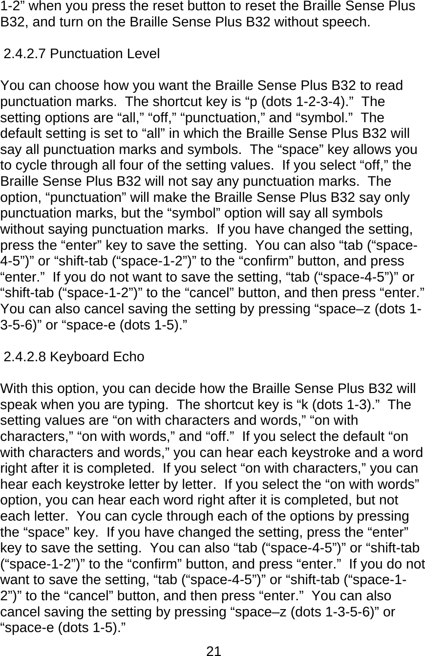 21  1-2” when you press the reset button to reset the Braille Sense Plus B32, and turn on the Braille Sense Plus B32 without speech.   2.4.2.7 Punctuation Level        You can choose how you want the Braille Sense Plus B32 to read punctuation marks.  The shortcut key is “p (dots 1-2-3-4).”  The setting options are “all,” “off,” “punctuation,” and “symbol.”  The default setting is set to “all” in which the Braille Sense Plus B32 will say all punctuation marks and symbols.  The “space” key allows you to cycle through all four of the setting values.  If you select “off,” the Braille Sense Plus B32 will not say any punctuation marks.  The option, “punctuation” will make the Braille Sense Plus B32 say only punctuation marks, but the “symbol” option will say all symbols without saying punctuation marks.  If you have changed the setting, press the “enter” key to save the setting.  You can also “tab (“space-4-5”)” or “shift-tab (“space-1-2”)” to the “confirm” button, and press “enter.”  If you do not want to save the setting, “tab (“space-4-5”)” or “shift-tab (“space-1-2”)” to the “cancel” button, and then press “enter.”  You can also cancel saving the setting by pressing “space–z (dots 1-3-5-6)” or “space-e (dots 1-5).”  2.4.2.8 Keyboard Echo        With this option, you can decide how the Braille Sense Plus B32 will speak when you are typing.  The shortcut key is “k (dots 1-3).”  The setting values are “on with characters and words,” “on with characters,” “on with words,” and “off.”  If you select the default “on with characters and words,” you can hear each keystroke and a word right after it is completed.  If you select “on with characters,” you can hear each keystroke letter by letter.  If you select the “on with words” option, you can hear each word right after it is completed, but not each letter.  You can cycle through each of the options by pressing the “space” key.  If you have changed the setting, press the “enter” key to save the setting.  You can also “tab (“space-4-5”)” or “shift-tab (“space-1-2”)” to the “confirm” button, and press “enter.”  If you do not want to save the setting, “tab (“space-4-5”)” or “shift-tab (“space-1-2”)” to the “cancel” button, and then press “enter.”  You can also cancel saving the setting by pressing “space–z (dots 1-3-5-6)” or “space-e (dots 1-5).” 