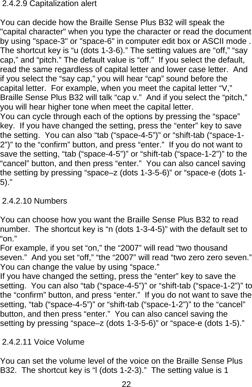 22  2.4.2.9 Capitalization alert  You can decide how the Braille Sense Plus B32 will speak the &quot;capital character&quot; when you type the character or read the document by using &quot;space-3&quot; or &quot;space-6&quot; in computer edit box or ASCII mode . The shortcut key is “u (dots 1-3-6).” The setting values are “off,” “say cap,” and “pitch.” The default value is “off.”  If you select the default, read the same regardless of capital letter and lower case letter.  And if you select the “say cap,” you will hear “cap” sound before the capital letter.  For example, when you meet the capital letter “V,” Braille Sense Plus B32 will talk “cap v.”  And if you select the “pitch,” you will hear higher tone when meet the capital letter.  You can cycle through each of the options by pressing the “space” key.  If you have changed the setting, press the “enter” key to save the setting.  You can also “tab (“space-4-5”)” or “shift-tab (“space-1-2”)” to the “confirm” button, and press “enter.”  If you do not want to save the setting, “tab (“space-4-5”)” or “shift-tab (“space-1-2”)” to the “cancel” button, and then press “enter.”  You can also cancel saving the setting by pressing “space–z (dots 1-3-5-6)” or “space-e (dots 1-5).”  2.4.2.10 Numbers  You can choose how you want the Braille Sense Plus B32 to read number.  The shortcut key is “n (dots 1-3-4-5)” with the default set to “on.”   For example, if you set “on,” the “2007” will read “two thousand seven.”  And you set “off,” “the “2007” will read “two zero zero seven.” You can change the value by using “space.”  If you have changed the setting, press the “enter” key to save the setting.  You can also “tab (“space-4-5”)” or “shift-tab (“space-1-2”)” to the “confirm” button, and press “enter.”  If you do not want to save the setting, “tab (“space-4-5”)” or “shift-tab (“space-1-2”)” to the “cancel” button, and then press “enter.”  You can also cancel saving the setting by pressing “space–z (dots 1-3-5-6)” or “space-e (dots 1-5).”  2.4.2.11 Voice Volume      You can set the volume level of the voice on the Braille Sense Plus B32.  The shortcut key is “l (dots 1-2-3).”  The setting value is 1 