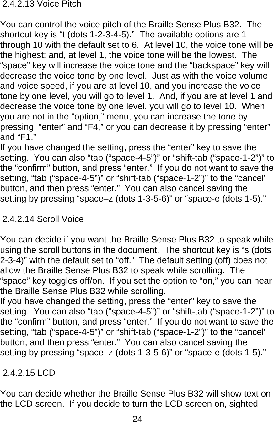 24  2.4.2.13 Voice Pitch        You can control the voice pitch of the Braille Sense Plus B32.  The shortcut key is “t (dots 1-2-3-4-5).”  The available options are 1 through 10 with the default set to 6.  At level 10, the voice tone will be the highest; and, at level 1, the voice tone will be the lowest.  The “space” key will increase the voice tone and the “backspace” key will decrease the voice tone by one level.  Just as with the voice volume and voice speed, if you are at level 10, and you increase the voice tone by one level, you will go to level 1.  And, if you are at level 1 and decrease the voice tone by one level, you will go to level 10.  When you are not in the “option,” menu, you can increase the tone by pressing, “enter” and “F4,” or you can decrease it by pressing “enter” and “F1.”   If you have changed the setting, press the “enter” key to save the setting.  You can also “tab (“space-4-5”)” or “shift-tab (“space-1-2”)” to the “confirm” button, and press “enter.”  If you do not want to save the setting, “tab (“space-4-5”)” or “shift-tab (“space-1-2”)” to the “cancel” button, and then press “enter.”  You can also cancel saving the setting by pressing “space–z (dots 1-3-5-6)” or “space-e (dots 1-5).”  2.4.2.14 Scroll Voice      You can decide if you want the Braille Sense Plus B32 to speak while using the scroll buttons in the document.  The shortcut key is “s (dots 2-3-4)” with the default set to “off.”  The default setting (off) does not allow the Braille Sense Plus B32 to speak while scrolling.  The “space” key toggles off/on.  If you set the option to “on,” you can hear the Braille Sense Plus B32 while scrolling.   If you have changed the setting, press the “enter” key to save the setting.  You can also “tab (“space-4-5”)” or “shift-tab (“space-1-2”)” to the “confirm” button, and press “enter.”  If you do not want to save the setting, “tab (“space-4-5”)” or “shift-tab (“space-1-2”)” to the “cancel” button, and then press “enter.”  You can also cancel saving the setting by pressing “space–z (dots 1-3-5-6)” or “space-e (dots 1-5).”  2.4.2.15 LCD        You can decide whether the Braille Sense Plus B32 will show text on the LCD screen.  If you decide to turn the LCD screen on, sighted 