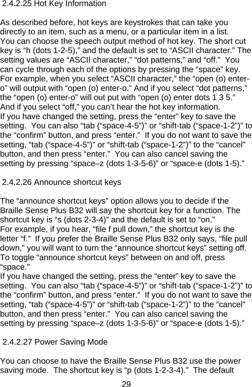 29  2.4.2.25 Hot Key Information   As described before, hot keys are keystrokes that can take you directly to an item, such as a menu, or a particular item in a list.   You can choose the speech output method of hot key. The short cut key is “h (dots 1-2-5),” and the default is set to “ASCII character.” The setting values are “ASCII character,” “dot patterns,” and “off.”  You can cycle through each of the options by pressing the “space” key. For example, when you select “ASCII character,” the “open (o) enter-o” will output with “open (o) enter-o.” And if you select “dot patterns,” the “open (o) enter-o” will out put with “open (o) enter dots 1 3 5.”  And if you select “off,” you can’t hear the hot key information.  If you have changed the setting, press the “enter” key to save the setting.  You can also “tab (“space-4-5”)” or “shift-tab (“space-1-2”)” to the “confirm” button, and press “enter.”  If you do not want to save the setting, “tab (“space-4-5”)” or “shift-tab (“space-1-2”)” to the “cancel” button, and then press “enter.”  You can also cancel saving the setting by pressing “space–z (dots 1-3-5-6)” or “space-e (dots 1-5).”  2.4.2.26 Announce shortcut keys  The “announce shortcut keys” option allows you to decide if the Braille Sense Plus B32 will say the shortcut key for a function. The shortcut key is “s (dots 2-3-4)” and the default is set to “on.” For example, if you hear, “file f pull down,” the shortcut key is the letter “f.”  If you prefer the Braille Sense Plus B32 only says, “file pull down,” you will want to turn the “announce shortcut keys” setting off.  To toggle “announce shortcut keys” between on and off, press “space.”   If you have changed the setting, press the “enter” key to save the setting.  You can also “tab (“space-4-5”)” or “shift-tab (“space-1-2”)” to the “confirm” button, and press “enter.”  If you do not want to save the setting, “tab (“space-4-5”)” or “shift-tab (“space-1-2”)” to the “cancel” button, and then press “enter.”  You can also cancel saving the setting by pressing “space–z (dots 1-3-5-6)” or “space-e (dots 1-5).”  2.4.2.27 Power Saving Mode   You can choose to have the Braille Sense Plus B32 use the power saving mode.  The shortcut key is “p (dots 1-2-3-4).”  The default 