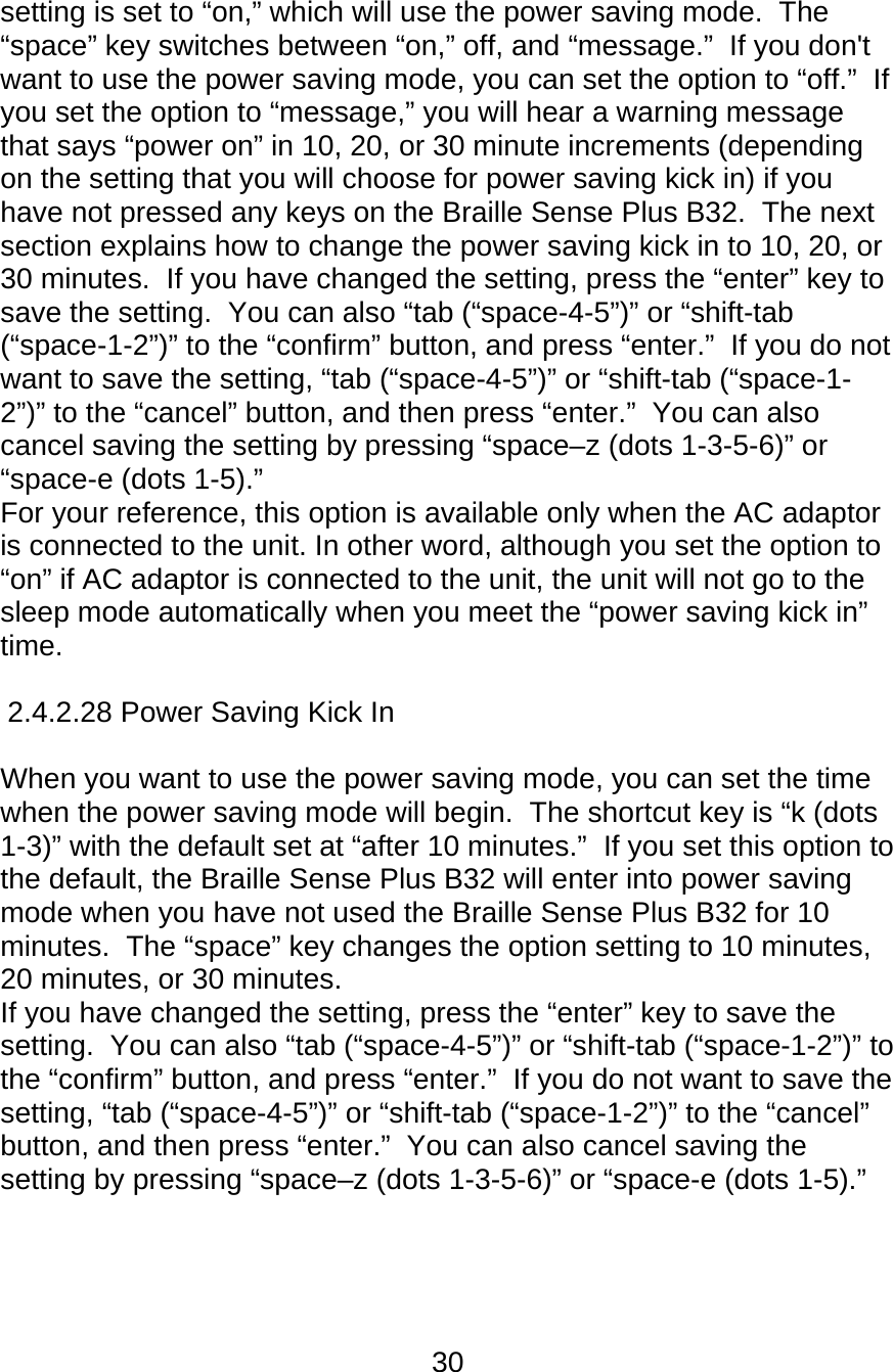 30  setting is set to “on,” which will use the power saving mode.  The “space” key switches between “on,” off, and “message.”  If you don&apos;t want to use the power saving mode, you can set the option to “off.”  If you set the option to “message,” you will hear a warning message that says “power on” in 10, 20, or 30 minute increments (depending on the setting that you will choose for power saving kick in) if you have not pressed any keys on the Braille Sense Plus B32.  The next section explains how to change the power saving kick in to 10, 20, or 30 minutes.  If you have changed the setting, press the “enter” key to save the setting.  You can also “tab (“space-4-5”)” or “shift-tab (“space-1-2”)” to the “confirm” button, and press “enter.”  If you do not want to save the setting, “tab (“space-4-5”)” or “shift-tab (“space-1-2”)” to the “cancel” button, and then press “enter.”  You can also cancel saving the setting by pressing “space–z (dots 1-3-5-6)” or “space-e (dots 1-5).” For your reference, this option is available only when the AC adaptor is connected to the unit. In other word, although you set the option to “on” if AC adaptor is connected to the unit, the unit will not go to the sleep mode automatically when you meet the “power saving kick in” time.  2.4.2.28 Power Saving Kick In      When you want to use the power saving mode, you can set the time when the power saving mode will begin.  The shortcut key is “k (dots 1-3)” with the default set at “after 10 minutes.”  If you set this option to the default, the Braille Sense Plus B32 will enter into power saving mode when you have not used the Braille Sense Plus B32 for 10 minutes.  The “space” key changes the option setting to 10 minutes, 20 minutes, or 30 minutes.  If you have changed the setting, press the “enter” key to save the setting.  You can also “tab (“space-4-5”)” or “shift-tab (“space-1-2”)” to the “confirm” button, and press “enter.”  If you do not want to save the setting, “tab (“space-4-5”)” or “shift-tab (“space-1-2”)” to the “cancel” button, and then press “enter.”  You can also cancel saving the setting by pressing “space–z (dots 1-3-5-6)” or “space-e (dots 1-5).”    
