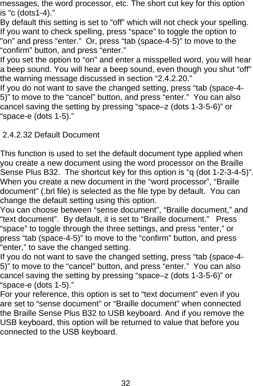 32  messages, the word processor, etc. The short cut key for this option is “c (dots1-4).”  By default this setting is set to “off” which will not check your spelling.  If you want to check spelling, press “space” to toggle the option to &quot;on” and press “enter.”  Or, press “tab (space-4-5)” to move to the “confirm” button, and press “enter.” If you set the option to “on&quot; and enter a misspelled word, you will hear a beep sound. You will hear a beep sound, even though you shut “off” the warning message discussed in section “2.4.2.20.” If you do not want to save the changed setting, press “tab (space-4-5)” to move to the “cancel” button, and press “enter.”  You can also cancel saving the setting by pressing “space–z (dots 1-3-5-6)” or “space-e (dots 1-5).”  2.4.2.32 Default Document  This function is used to set the default document type applied when you create a new document using the word processor on the Braille Sense Plus B32.  The shortcut key for this option is “q (dot 1-2-3-4-5)”.  When you create a new document in the “word processor”, “Braille document” (.brl file) is selected as the file type by default.  You can change the default setting using this option.   You can choose between “sense document”, “Braille document,” and “text document”.  By default, it is set to “Braille document.”   Press “space” to toggle through the three settings, and press “enter,” or press “tab (space-4-5)” to move to the “confirm” button, and press “enter,” to save the changed setting.  If you do not want to save the changed setting, press “tab (space-4-5)” to move to the “cancel” button, and press “enter.”  You can also cancel saving the setting by pressing “space–z (dots 1-3-5-6)” or “space-e (dots 1-5).”  For your reference, this option is set to “text document” even if you are set to “sense document” or “Braille document” when connected the Braille Sense Plus B32 to USB keyboard. And if you remove the USB keyboard, this option will be returned to value that before you connected to the USB keyboard.    