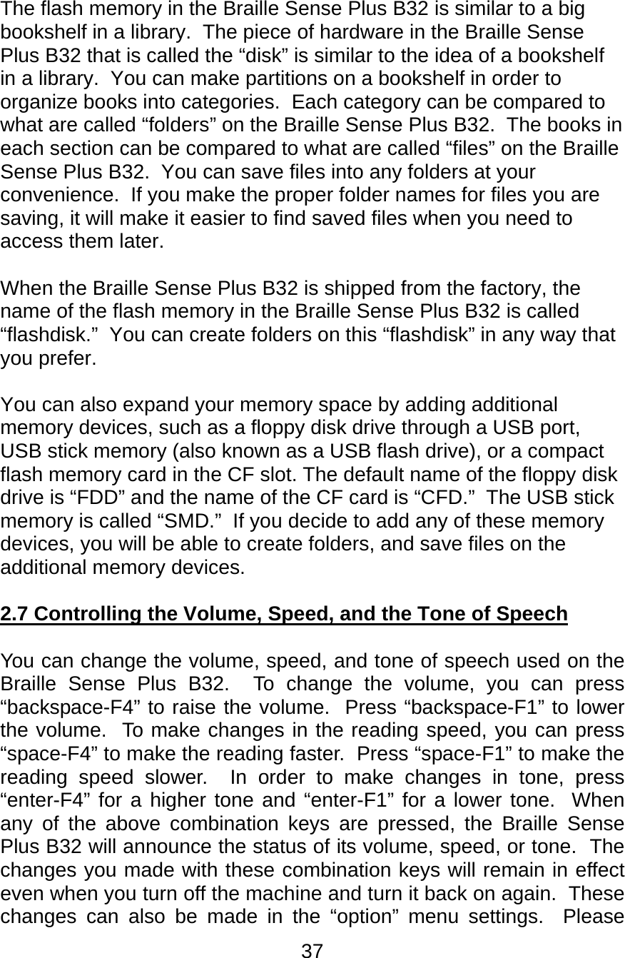 37  The flash memory in the Braille Sense Plus B32 is similar to a big bookshelf in a library.  The piece of hardware in the Braille Sense Plus B32 that is called the “disk” is similar to the idea of a bookshelf in a library.  You can make partitions on a bookshelf in order to organize books into categories.  Each category can be compared to what are called “folders” on the Braille Sense Plus B32.  The books in each section can be compared to what are called “files” on the Braille Sense Plus B32.  You can save files into any folders at your convenience.  If you make the proper folder names for files you are saving, it will make it easier to find saved files when you need to access them later.  When the Braille Sense Plus B32 is shipped from the factory, the name of the flash memory in the Braille Sense Plus B32 is called “flashdisk.”  You can create folders on this “flashdisk” in any way that you prefer.  You can also expand your memory space by adding additional memory devices, such as a floppy disk drive through a USB port, USB stick memory (also known as a USB flash drive), or a compact flash memory card in the CF slot. The default name of the floppy disk drive is “FDD” and the name of the CF card is “CFD.”  The USB stick memory is called “SMD.”  If you decide to add any of these memory devices, you will be able to create folders, and save files on the additional memory devices.    2.7 Controlling the Volume, Speed, and the Tone of Speech  You can change the volume, speed, and tone of speech used on the Braille Sense Plus B32.  To change the volume, you can press “backspace-F4” to raise the volume.  Press “backspace-F1” to lower the volume.  To make changes in the reading speed, you can press “space-F4” to make the reading faster.  Press “space-F1” to make the reading speed slower.  In order to make changes in tone, press “enter-F4” for a higher tone and “enter-F1” for a lower tone.  When any of the above combination keys are pressed, the Braille Sense Plus B32 will announce the status of its volume, speed, or tone.  The changes you made with these combination keys will remain in effect even when you turn off the machine and turn it back on again.  These changes can also be made in the “option” menu settings.  Please 