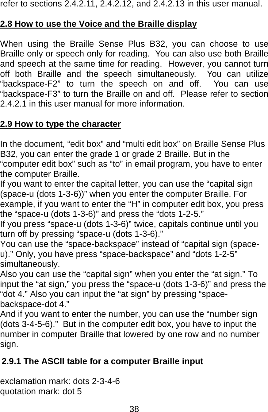 38  refer to sections 2.4.2.11, 2.4.2.12, and 2.4.2.13 in this user manual.  2.8 How to use the Voice and the Braille display  When using the Braille Sense Plus B32, you can choose to use Braille only or speech only for reading.  You can also use both Braille and speech at the same time for reading.  However, you cannot turn off both Braille and the speech simultaneously.  You can utilize “backspace-F2” to turn the speech on and off.  You can use “backspace-F3” to turn the Braille on and off.  Please refer to section 2.4.2.1 in this user manual for more information.  2.9 How to type the character  In the document, “edit box” and “multi edit box” on Braille Sense Plus B32, you can enter the grade 1 or grade 2 Braille. But in the “computer edit box” such as “to” in email program, you have to enter the computer Braille. If you want to enter the capital letter, you can use the “capital sign (space-u (dots 1-3-6))” when you enter the computer Braille. For example, if you want to enter the “H” in computer edit box, you press the “space-u (dots 1-3-6)” and press the “dots 1-2-5.” If you press “space-u (dots 1-3-6)” twice, capitals continue until you turn off by pressing “space-u (dots 1-3-6).” You can use the “space-backspace” instead of “capital sign (space-u).” Only, you have press “space-backspace” and “dots 1-2-5” simultaneously. Also you can use the “capital sign” when you enter the “at sign.” To input the “at sign,” you press the “space-u (dots 1-3-6)” and press the “dot 4.” Also you can input the “at sign” by pressing “space-backspace-dot 4.”  And if you want to enter the number, you can use the “number sign (dots 3-4-5-6).”  But in the computer edit box, you have to input the number in computer Braille that lowered by one row and no number sign.   2.9.1 The ASCII table for a computer Braille input  exclamation mark: dots 2-3-4-6 quotation mark: dot 5 