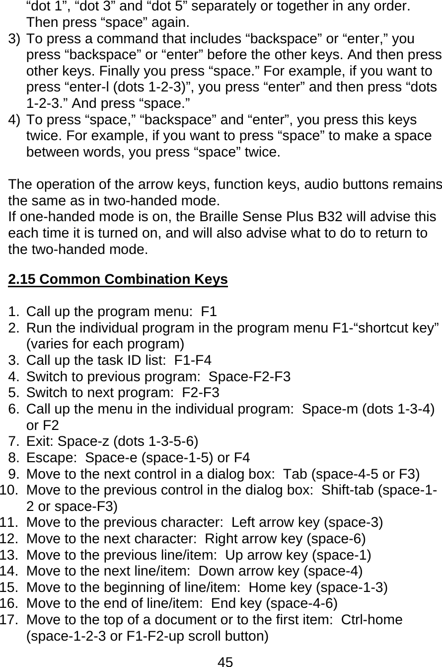 45  “dot 1”, “dot 3” and “dot 5” separately or together in any order. Then press “space” again.  3) To press a command that includes “backspace” or “enter,” you press “backspace” or “enter” before the other keys. And then press other keys. Finally you press “space.” For example, if you want to press “enter-l (dots 1-2-3)”, you press “enter” and then press “dots 1-2-3.” And press “space.” 4) To press “space,” “backspace” and “enter”, you press this keys twice. For example, if you want to press “space” to make a space between words, you press “space” twice.  The operation of the arrow keys, function keys, audio buttons remains the same as in two-handed mode.  If one-handed mode is on, the Braille Sense Plus B32 will advise this each time it is turned on, and will also advise what to do to return to the two-handed mode.  2.15 Common Combination Keys  1.  Call up the program menu:  F1 2.  Run the individual program in the program menu F1-“shortcut key” (varies for each program) 3.  Call up the task ID list:  F1-F4 4.  Switch to previous program:  Space-F2-F3 5.  Switch to next program:  F2-F3 6.  Call up the menu in the individual program:  Space-m (dots 1-3-4) or F2 7.  Exit: Space-z (dots 1-3-5-6) 8.  Escape:  Space-e (space-1-5) or F4 9.  Move to the next control in a dialog box:  Tab (space-4-5 or F3) 10.  Move to the previous control in the dialog box:  Shift-tab (space-1-2 or space-F3) 11.  Move to the previous character:  Left arrow key (space-3) 12.  Move to the next character:  Right arrow key (space-6) 13.  Move to the previous line/item:  Up arrow key (space-1) 14.  Move to the next line/item:  Down arrow key (space-4) 15.  Move to the beginning of line/item:  Home key (space-1-3) 16.  Move to the end of line/item:  End key (space-4-6) 17.  Move to the top of a document or to the first item:  Ctrl-home (space-1-2-3 or F1-F2-up scroll button) 