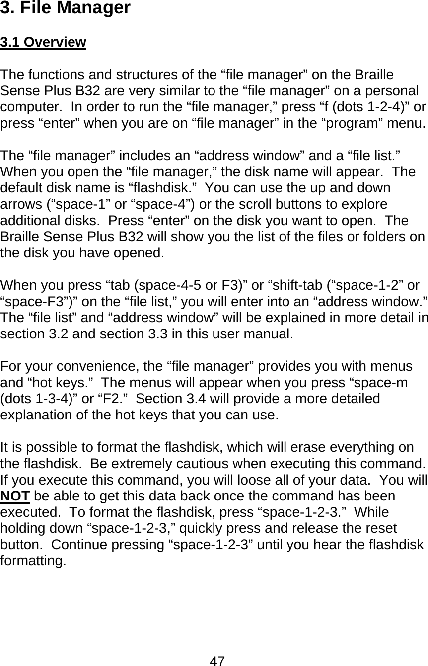 47  3. File Manager  3.1 Overview  The functions and structures of the “file manager” on the Braille Sense Plus B32 are very similar to the “file manager” on a personal computer.  In order to run the “file manager,” press “f (dots 1-2-4)” or press “enter” when you are on “file manager” in the “program” menu.  The “file manager” includes an “address window” and a “file list.”  When you open the “file manager,” the disk name will appear.  The default disk name is “flashdisk.”  You can use the up and down arrows (“space-1” or “space-4”) or the scroll buttons to explore additional disks.  Press “enter” on the disk you want to open.  The Braille Sense Plus B32 will show you the list of the files or folders on the disk you have opened.  When you press “tab (space-4-5 or F3)” or “shift-tab (“space-1-2” or “space-F3”)” on the “file list,” you will enter into an “address window.”  The “file list” and “address window” will be explained in more detail in section 3.2 and section 3.3 in this user manual.  For your convenience, the “file manager” provides you with menus and “hot keys.”  The menus will appear when you press “space-m (dots 1-3-4)” or “F2.”  Section 3.4 will provide a more detailed explanation of the hot keys that you can use.  It is possible to format the flashdisk, which will erase everything on the flashdisk.  Be extremely cautious when executing this command.  If you execute this command, you will loose all of your data.  You will NOT be able to get this data back once the command has been executed.  To format the flashdisk, press “space-1-2-3.”  While holding down “space-1-2-3,” quickly press and release the reset button.  Continue pressing “space-1-2-3” until you hear the flashdisk formatting.      