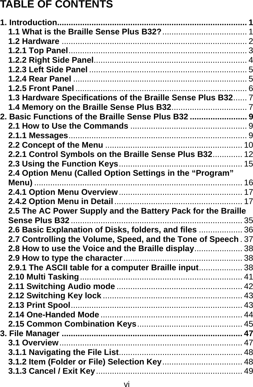 vi  TABLE OF CONTENTS  1. Introduction................................................................................... 1 1.1 What is the Braille Sense Plus B32?..................................... 1 1.2 Hardware ................................................................................. 2 1.2.1 Top Panel.............................................................................. 3 1.2.2 Right Side Panel................................................................... 4 1.2.3 Left Side Panel ..................................................................... 5 1.2.4 Rear Panel ............................................................................ 5 1.2.5 Front Panel ........................................................................... 6 1.3 Hardware Specifications of the Braille Sense Plus B32...... 7 1.4 Memory on the Braille Sense Plus B32................................. 7 2. Basic Functions of the Braille Sense Plus B32 ......................... 9 2.1 How to Use the Commands ................................................... 9 2.1.1 Messages.............................................................................. 9 2.2 Concept of the Menu ............................................................ 10 2.2.1 Control Symbols on the Braille Sense Plus B32............. 12 2.3 Using the Function Keys...................................................... 15 2.4 Option Menu (Called Option Settings in the “Program” Menu) ........................................................................................... 16 2.4.1 Option Menu Overview...................................................... 17 2.4.2 Option Menu in Detail........................................................ 17 2.5 The AC Power Supply and the Battery Pack for the Braille Sense Plus B32 ........................................................................... 35 2.6 Basic Explanation of Disks, folders, and files ................... 36 2.7 Controlling the Volume, Speed, and the Tone of Speech.37 2.8 How to use the Voice and the Braille display..................... 38 2.9 How to type the character.................................................... 38 2.9.1 The ASCII table for a computer Braille input................... 38 2.10 Multi Tasking....................................................................... 41 2.11 Switching Audio mode ....................................................... 42 2.12 Switching Key lock ............................................................. 43 2.13 Print Spool........................................................................... 43 2.14 One-Handed Mode .............................................................. 44 2.15 Common Combination Keys.............................................. 45 3. File Manager ............................................................................... 47 3.1 Overview................................................................................ 47 3.1.1 Navigating the File List...................................................... 48 3.1.2 Item (Folder or File) Selection Key................................... 48 3.1.3 Cancel / Exit Key................................................................ 49 