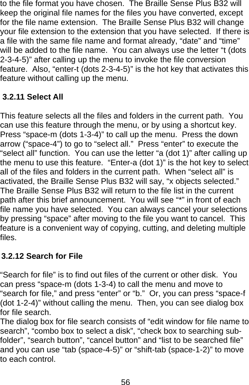 56  to the file format you have chosen.  The Braille Sense Plus B32 will keep the original file names for the files you have converted, except for the file name extension.  The Braille Sense Plus B32 will change your file extension to the extension that you have selected.  If there is a file with the same file name and format already, “date” and “time” will be added to the file name.  You can always use the letter “t (dots 2-3-4-5)” after calling up the menu to invoke the file conversion feature.  Also, “enter-t (dots 2-3-4-5)” is the hot key that activates this feature without calling up the menu.  3.2.11 Select All  This feature selects all the files and folders in the current path.  You can use this feature through the menu, or by using a shortcut key.  Press “space-m (dots 1-3-4)” to call up the menu.  Press the down arrow (“space-4”) to go to “select all.”  Press “enter” to execute the “select all” function.  You can use the letter “a (dot 1)” after calling up the menu to use this feature.  “Enter-a (dot 1)” is the hot key to select all of the files and folders in the current path.  When “select all” is activated, the Braille Sense Plus B32 will say, “x objects selected.”  The Braille Sense Plus B32 will return to the file list in the current path after this brief announcement.  You will see “*” in front of each file name you have selected.  You can always cancel your selections by pressing “space” after moving to the file you want to cancel.  This feature is a convenient way of copying, cutting, and deleting multiple files.  3.2.12 Search for File  “Search for file” is to find out files of the current or other disk.  You can press “space-m (dots 1-3-4) to call the menu and move to “search for file,” and press “enter” or “b.”  Or, you can press “space-f (dot 1-2-4)” without calling the menu.  Then, you can see dialog box for file search. The dialog box for file search consists of “edit window for file name to search”, “combo box to select a disk”, “check box to searching sub-folder”, “search button”, “cancel button” and “list to be searched file” and you can use “tab (space-4-5)” or “shift-tab (space-1-2)” to move to each control. 