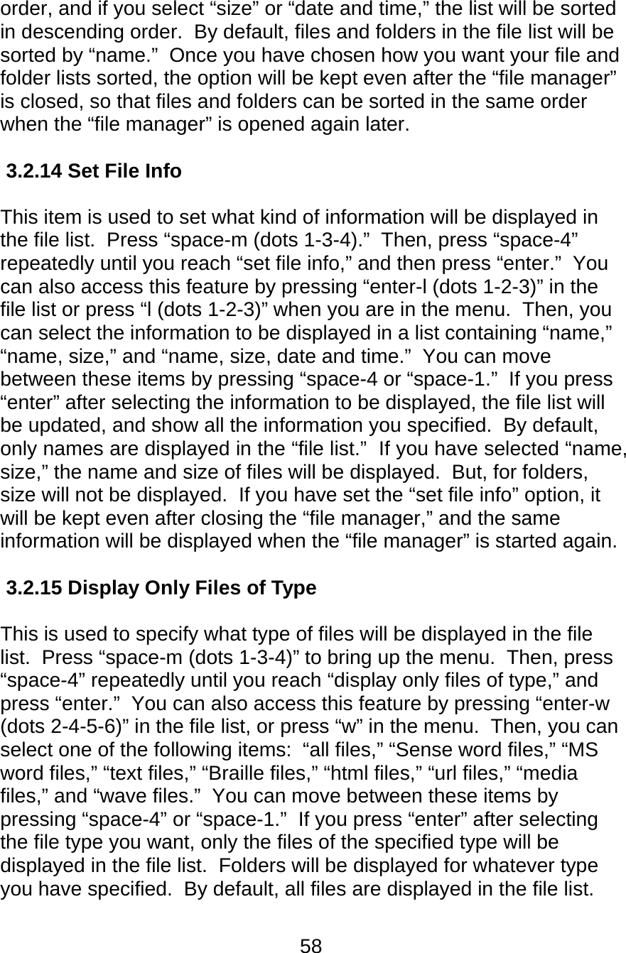 58  order, and if you select “size” or “date and time,” the list will be sorted in descending order.  By default, files and folders in the file list will be sorted by “name.”  Once you have chosen how you want your file and folder lists sorted, the option will be kept even after the “file manager” is closed, so that files and folders can be sorted in the same order when the “file manager” is opened again later.  3.2.14 Set File Info      This item is used to set what kind of information will be displayed in the file list.  Press “space-m (dots 1-3-4).”  Then, press “space-4” repeatedly until you reach “set file info,” and then press “enter.”  You can also access this feature by pressing “enter-l (dots 1-2-3)” in the file list or press “l (dots 1-2-3)” when you are in the menu.  Then, you can select the information to be displayed in a list containing “name,” “name, size,” and “name, size, date and time.”  You can move between these items by pressing “space-4 or “space-1.”  If you press “enter” after selecting the information to be displayed, the file list will be updated, and show all the information you specified.  By default, only names are displayed in the “file list.”  If you have selected “name, size,” the name and size of files will be displayed.  But, for folders, size will not be displayed.  If you have set the “set file info” option, it will be kept even after closing the “file manager,” and the same information will be displayed when the “file manager” is started again.  3.2.15 Display Only Files of Type    This is used to specify what type of files will be displayed in the file list.  Press “space-m (dots 1-3-4)” to bring up the menu.  Then, press “space-4” repeatedly until you reach “display only files of type,” and press “enter.”  You can also access this feature by pressing “enter-w (dots 2-4-5-6)” in the file list, or press “w” in the menu.  Then, you can select one of the following items:  “all files,” “Sense word files,” “MS word files,” “text files,” “Braille files,” “html files,” “url files,” “media files,” and “wave files.”  You can move between these items by pressing “space-4” or “space-1.”  If you press “enter” after selecting the file type you want, only the files of the specified type will be displayed in the file list.  Folders will be displayed for whatever type you have specified.  By default, all files are displayed in the file list.  