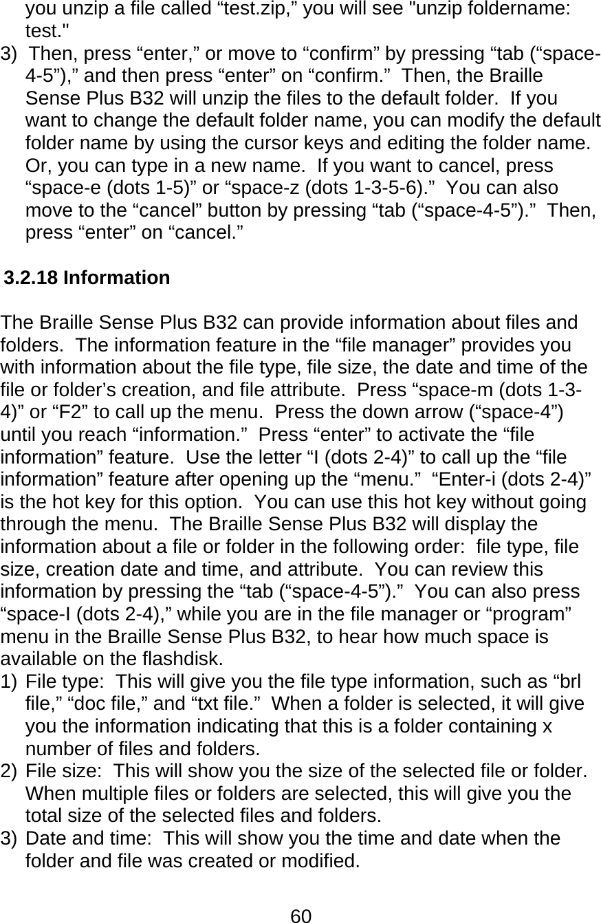60  you unzip a file called “test.zip,” you will see &quot;unzip foldername: test.&quot; 3)  Then, press “enter,” or move to “confirm” by pressing “tab (“space-4-5”),” and then press “enter” on “confirm.”  Then, the Braille Sense Plus B32 will unzip the files to the default folder.  If you want to change the default folder name, you can modify the default folder name by using the cursor keys and editing the folder name.  Or, you can type in a new name.  If you want to cancel, press “space-e (dots 1-5)” or “space-z (dots 1-3-5-6).”  You can also move to the “cancel” button by pressing “tab (“space-4-5”).”  Then, press “enter” on “cancel.”   3.2.18 Information  The Braille Sense Plus B32 can provide information about files and folders.  The information feature in the “file manager” provides you with information about the file type, file size, the date and time of the file or folder’s creation, and file attribute.  Press “space-m (dots 1-3-4)” or “F2” to call up the menu.  Press the down arrow (“space-4”) until you reach “information.”  Press “enter” to activate the “file information” feature.  Use the letter “I (dots 2-4)” to call up the “file information” feature after opening up the “menu.”  “Enter-i (dots 2-4)” is the hot key for this option.  You can use this hot key without going through the menu.  The Braille Sense Plus B32 will display the information about a file or folder in the following order:  file type, file size, creation date and time, and attribute.  You can review this information by pressing the “tab (“space-4-5”).”  You can also press “space-I (dots 2-4),” while you are in the file manager or “program” menu in the Braille Sense Plus B32, to hear how much space is available on the flashdisk. 1) File type:  This will give you the file type information, such as “brl file,” “doc file,” and “txt file.”  When a folder is selected, it will give you the information indicating that this is a folder containing x number of files and folders. 2) File size:  This will show you the size of the selected file or folder.  When multiple files or folders are selected, this will give you the total size of the selected files and folders. 3) Date and time:  This will show you the time and date when the folder and file was created or modified. 