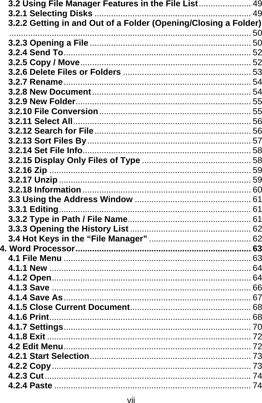 vii  3.2 Using File Manager Features in the File List...................... 49 3.2.1 Selecting Disks .................................................................. 49 3.2.2 Getting in and Out of a Folder (Opening/Closing a Folder)...................................................................................................... 50 3.2.3 Opening a File.................................................................... 50 3.2.4 Send To............................................................................... 52 3.2.5 Copy / Move........................................................................ 52 3.2.6 Delete Files or Folders ...................................................... 53 3.2.7 Rename............................................................................... 54 3.2.8 New Document................................................................... 54 3.2.9 New Folder.......................................................................... 55 3.2.10 File Conversion................................................................ 55 3.2.11 Select All........................................................................... 56 3.2.12 Search for File.................................................................. 56 3.2.13 Sort Files By..................................................................... 57 3.2.14 Set File Info....................................................................... 58 3.2.15 Display Only Files of Type .............................................. 58 3.2.16 Zip ..................................................................................... 59 3.2.17 Unzip ................................................................................. 59 3.2.18 Information ....................................................................... 60 3.3 Using the Address Window ................................................. 61 3.3.1 Editing................................................................................. 61 3.3.2 Type in Path / File Name.................................................... 61 3.3.3 Opening the History List ................................................... 62 3.4 Hot Keys in the “File Manager” ........................................... 62 4. Word Processor.......................................................................... 63 4.1 File Menu ............................................................................... 63 4.1.1 New ..................................................................................... 64 4.1.2 Open.................................................................................... 64 4.1.3 Save .................................................................................... 66 4.1.4 Save As............................................................................... 67 4.1.5 Close Current Document................................................... 68 4.1.6 Print..................................................................................... 68 4.1.7 Settings............................................................................... 70 4.1.8 Exit ...................................................................................... 72 4.2 Edit Menu............................................................................... 72 4.2.1 Start Selection.................................................................... 73 4.2.2 Copy.................................................................................... 73 4.2.3 Cut....................................................................................... 74 4.2.4 Paste ................................................................................... 74 