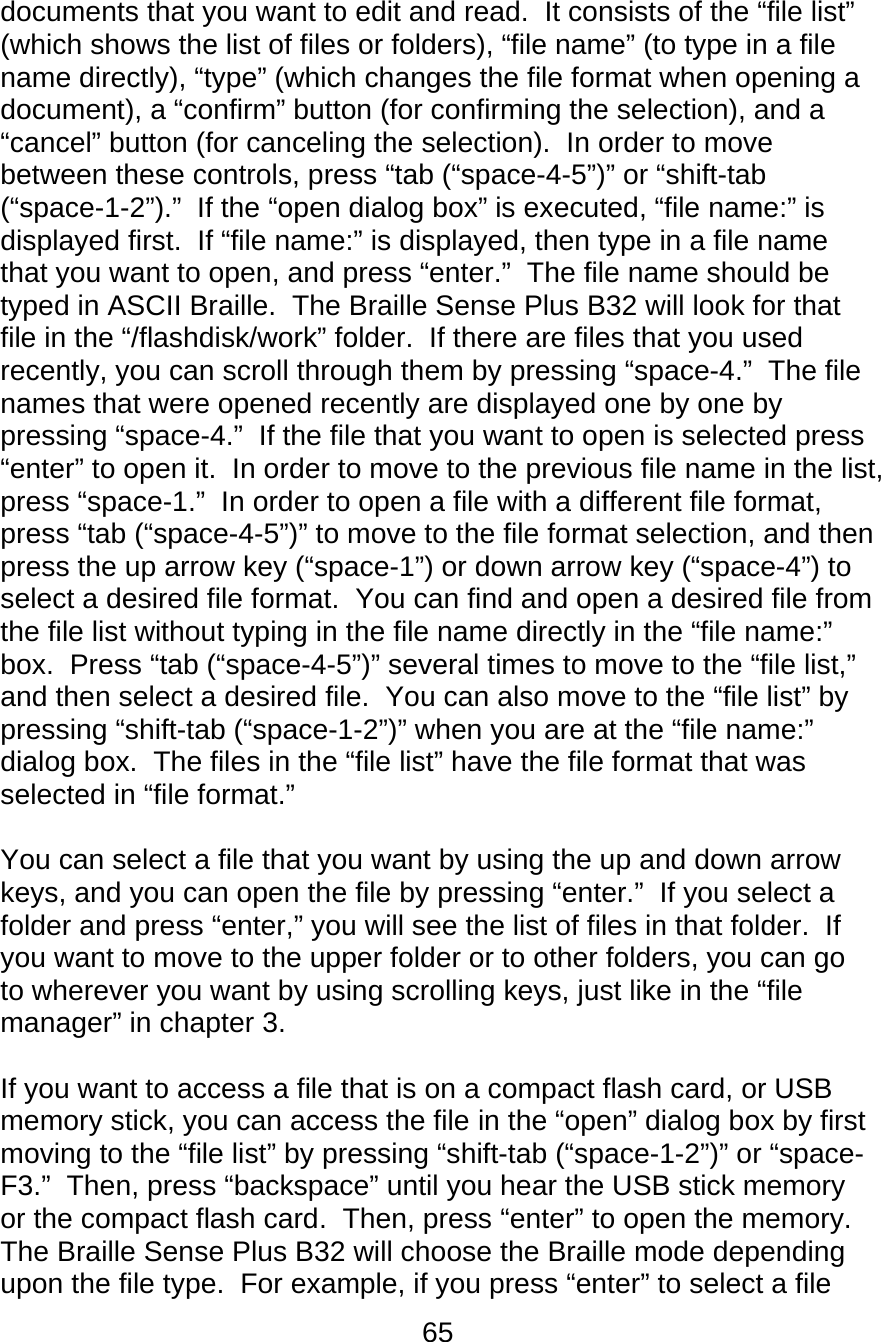65  documents that you want to edit and read.  It consists of the “file list” (which shows the list of files or folders), “file name” (to type in a file name directly), “type” (which changes the file format when opening a document), a “confirm” button (for confirming the selection), and a “cancel” button (for canceling the selection).  In order to move between these controls, press “tab (“space-4-5”)” or “shift-tab (“space-1-2”).”  If the “open dialog box” is executed, “file name:” is displayed first.  If “file name:” is displayed, then type in a file name that you want to open, and press “enter.”  The file name should be typed in ASCII Braille.  The Braille Sense Plus B32 will look for that file in the “/flashdisk/work” folder.  If there are files that you used recently, you can scroll through them by pressing “space-4.”  The file names that were opened recently are displayed one by one by pressing “space-4.”  If the file that you want to open is selected press “enter” to open it.  In order to move to the previous file name in the list, press “space-1.”  In order to open a file with a different file format, press “tab (“space-4-5”)” to move to the file format selection, and then press the up arrow key (“space-1”) or down arrow key (“space-4”) to select a desired file format.  You can find and open a desired file from the file list without typing in the file name directly in the “file name:” box.  Press “tab (“space-4-5”)” several times to move to the “file list,” and then select a desired file.  You can also move to the “file list” by pressing “shift-tab (“space-1-2”)” when you are at the “file name:” dialog box.  The files in the “file list” have the file format that was selected in “file format.”  You can select a file that you want by using the up and down arrow keys, and you can open the file by pressing “enter.”  If you select a folder and press “enter,” you will see the list of files in that folder.  If you want to move to the upper folder or to other folders, you can go to wherever you want by using scrolling keys, just like in the “file manager” in chapter 3.    If you want to access a file that is on a compact flash card, or USB memory stick, you can access the file in the “open” dialog box by first moving to the “file list” by pressing “shift-tab (“space-1-2”)” or “space-F3.”  Then, press “backspace” until you hear the USB stick memory or the compact flash card.  Then, press “enter” to open the memory.  The Braille Sense Plus B32 will choose the Braille mode depending upon the file type.  For example, if you press “enter” to select a file 