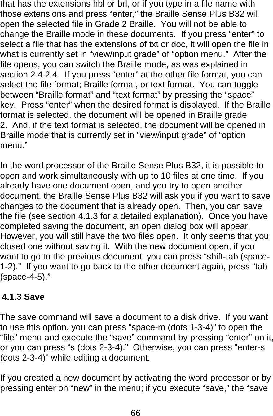 66  that has the extensions hbl or brl, or if you type in a file name with those extensions and press “enter,” the Braille Sense Plus B32 will open the selected file in Grade 2 Braille.  You will not be able to change the Braille mode in these documents.  If you press “enter” to select a file that has the extensions of txt or doc, it will open the file in what is currently set in “view/input grade” of “option menu.”  After the file opens, you can switch the Braille mode, as was explained in section 2.4.2.4.  If you press “enter” at the other file format, you can select the file format; Braille format, or text format.  You can toggle between “Braille format” and “text format” by pressing the “space” key.  Press “enter” when the desired format is displayed.  If the Braille format is selected, the document will be opened in Braille grade 2.  And, if the text format is selected, the document will be opened in Braille mode that is currently set in “view/input grade” of “option menu.”   In the word processor of the Braille Sense Plus B32, it is possible to open and work simultaneously with up to 10 files at one time.  If you already have one document open, and you try to open another document, the Braille Sense Plus B32 will ask you if you want to save changes to the document that is already open.  Then, you can save the file (see section 4.1.3 for a detailed explanation).  Once you have completed saving the document, an open dialog box will appear.  However, you will still have the two files open.  It only seems that you closed one without saving it.  With the new document open, if you want to go to the previous document, you can press “shift-tab (space-1-2).”  If you want to go back to the other document again, press “tab (space-4-5).”  4.1.3 Save   The save command will save a document to a disk drive.  If you want to use this option, you can press “space-m (dots 1-3-4)” to open the “file” menu and execute the “save” command by pressing “enter” on it, or you can press “s (dots 2-3-4).”  Otherwise, you can press “enter-s (dots 2-3-4)” while editing a document.  If you created a new document by activating the word processor or by pressing enter on “new” in the menu; if you execute “save,” the “save 