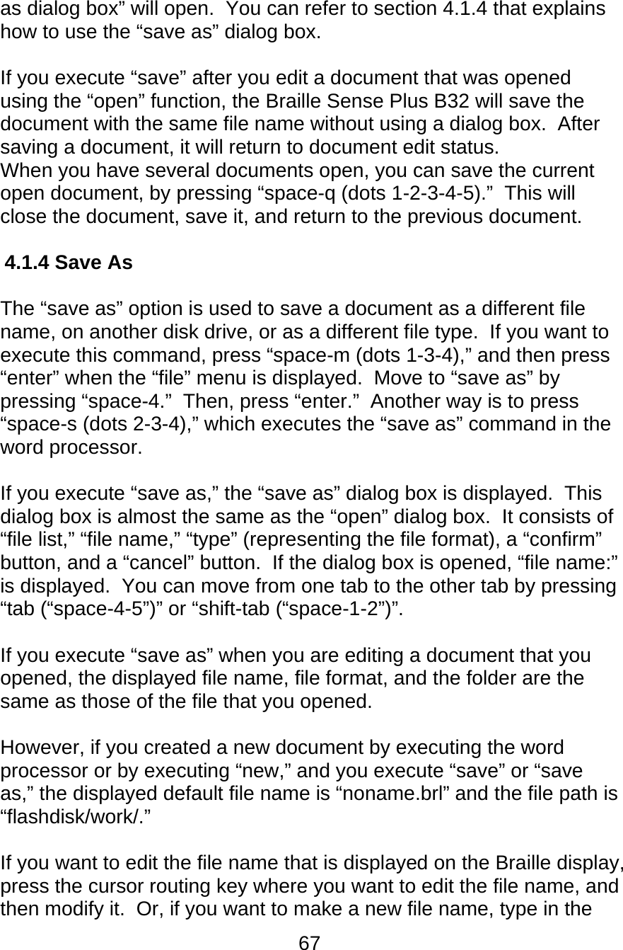 67  as dialog box” will open.  You can refer to section 4.1.4 that explains how to use the “save as” dialog box.  If you execute “save” after you edit a document that was opened using the “open” function, the Braille Sense Plus B32 will save the document with the same file name without using a dialog box.  After saving a document, it will return to document edit status. When you have several documents open, you can save the current open document, by pressing “space-q (dots 1-2-3-4-5).”  This will close the document, save it, and return to the previous document.  4.1.4 Save As   The “save as” option is used to save a document as a different file name, on another disk drive, or as a different file type.  If you want to execute this command, press “space-m (dots 1-3-4),” and then press “enter” when the “file” menu is displayed.  Move to “save as” by pressing “space-4.”  Then, press “enter.”  Another way is to press “space-s (dots 2-3-4),” which executes the “save as” command in the word processor.    If you execute “save as,” the “save as” dialog box is displayed.  This dialog box is almost the same as the “open” dialog box.  It consists of “file list,” “file name,” “type” (representing the file format), a “confirm” button, and a “cancel” button.  If the dialog box is opened, “file name:” is displayed.  You can move from one tab to the other tab by pressing “tab (“space-4-5”)” or “shift-tab (“space-1-2”)”.  If you execute “save as” when you are editing a document that you opened, the displayed file name, file format, and the folder are the same as those of the file that you opened.  However, if you created a new document by executing the word processor or by executing “new,” and you execute “save” or “save as,” the displayed default file name is “noname.brl” and the file path is “flashdisk/work/.”  If you want to edit the file name that is displayed on the Braille display, press the cursor routing key where you want to edit the file name, and then modify it.  Or, if you want to make a new file name, type in the 