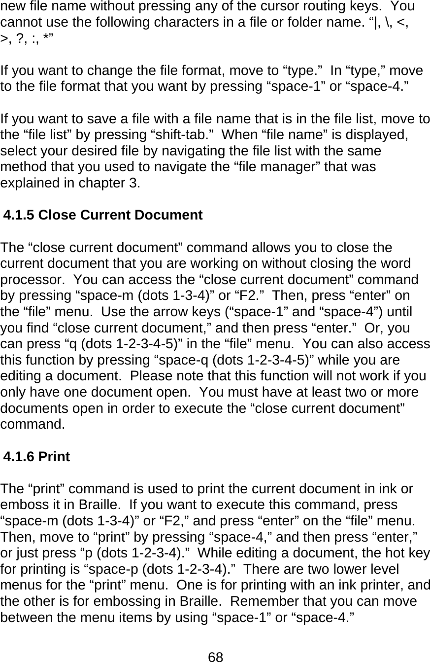 68  new file name without pressing any of the cursor routing keys.  You cannot use the following characters in a file or folder name. “|, \, &lt;, &gt;, ?, :, *”   If you want to change the file format, move to “type.”  In “type,” move to the file format that you want by pressing “space-1” or “space-4.”  If you want to save a file with a file name that is in the file list, move to the “file list” by pressing “shift-tab.”  When “file name” is displayed, select your desired file by navigating the file list with the same method that you used to navigate the “file manager” that was explained in chapter 3.  4.1.5 Close Current Document  The “close current document” command allows you to close the current document that you are working on without closing the word processor.  You can access the “close current document” command by pressing “space-m (dots 1-3-4)” or “F2.”  Then, press “enter” on the “file” menu.  Use the arrow keys (“space-1” and “space-4”) until you find “close current document,” and then press “enter.”  Or, you can press “q (dots 1-2-3-4-5)” in the “file” menu.  You can also access this function by pressing “space-q (dots 1-2-3-4-5)” while you are editing a document.  Please note that this function will not work if you only have one document open.  You must have at least two or more documents open in order to execute the “close current document” command.    4.1.6 Print   The “print” command is used to print the current document in ink or emboss it in Braille.  If you want to execute this command, press “space-m (dots 1-3-4)” or “F2,” and press “enter” on the “file” menu.  Then, move to “print” by pressing “space-4,” and then press “enter,” or just press “p (dots 1-2-3-4).”  While editing a document, the hot key for printing is “space-p (dots 1-2-3-4).”  There are two lower level menus for the “print” menu.  One is for printing with an ink printer, and the other is for embossing in Braille.  Remember that you can move between the menu items by using “space-1” or “space-4.”  