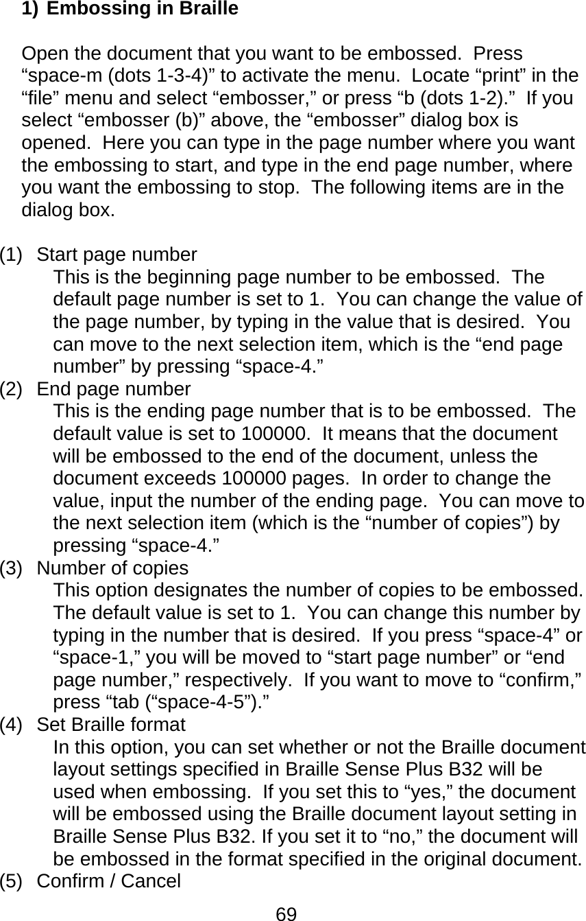 69  1) Embossing in Braille  Open the document that you want to be embossed.  Press “space-m (dots 1-3-4)” to activate the menu.  Locate “print” in the “file” menu and select “embosser,” or press “b (dots 1-2).”  If you select “embosser (b)” above, the “embosser” dialog box is opened.  Here you can type in the page number where you want the embossing to start, and type in the end page number, where you want the embossing to stop.  The following items are in the dialog box.    (1)  Start page number  This is the beginning page number to be embossed.  The default page number is set to 1.  You can change the value of the page number, by typing in the value that is desired.  You can move to the next selection item, which is the “end page number” by pressing “space-4.” (2)  End page number This is the ending page number that is to be embossed.  The default value is set to 100000.  It means that the document will be embossed to the end of the document, unless the document exceeds 100000 pages.  In order to change the value, input the number of the ending page.  You can move to the next selection item (which is the “number of copies”) by pressing “space-4.” (3) Number of copies This option designates the number of copies to be embossed.  The default value is set to 1.  You can change this number by typing in the number that is desired.  If you press “space-4” or “space-1,” you will be moved to “start page number” or “end page number,” respectively.  If you want to move to “confirm,” press “tab (“space-4-5”).” (4)  Set Braille format In this option, you can set whether or not the Braille document layout settings specified in Braille Sense Plus B32 will be used when embossing.  If you set this to “yes,” the document will be embossed using the Braille document layout setting in Braille Sense Plus B32. If you set it to “no,” the document will be embossed in the format specified in the original document. (5) Confirm / Cancel 