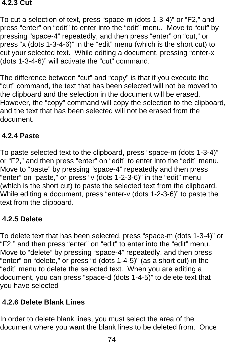 74  4.2.3 Cut  To cut a selection of text, press “space-m (dots 1-3-4)” or “F2,” and press “enter” on “edit” to enter into the “edit” menu.  Move to “cut” by pressing “space-4” repeatedly, and then press “enter” on “cut,” or press “x (dots 1-3-4-6)” in the “edit” menu (which is the short cut) to cut your selected text.  While editing a document, pressing “enter-x (dots 1-3-4-6)” will activate the “cut” command.    The difference between “cut” and “copy” is that if you execute the “cut” command, the text that has been selected will not be moved to the clipboard and the selection in the document will be erased.  However, the “copy” command will copy the selection to the clipboard, and the text that has been selected will not be erased from the document.  4.2.4 Paste  To paste selected text to the clipboard, press “space-m (dots 1-3-4)” or “F2,” and then press “enter” on “edit” to enter into the “edit” menu.  Move to “paste” by pressing “space-4” repeatedly and then press “enter” on “paste,” or press “v (dots 1-2-3-6)” in the “edit” menu (which is the short cut) to paste the selected text from the clipboard.  While editing a document, press “enter-v (dots 1-2-3-6)” to paste the text from the clipboard.  4.2.5 Delete  To delete text that has been selected, press “space-m (dots 1-3-4)” or “F2,” and then press “enter” on “edit” to enter into the “edit” menu.  Move to “delete” by pressing “space-4” repeatedly, and then press “enter” on “delete,” or press “d (dots 1-4-5)” (as a short cut) in the “edit” menu to delete the selected text.  When you are editing a document, you can press “space-d (dots 1-4-5)” to delete text that you have selected  4.2.6 Delete Blank Lines  In order to delete blank lines, you must select the area of the document where you want the blank lines to be deleted from.  Once 