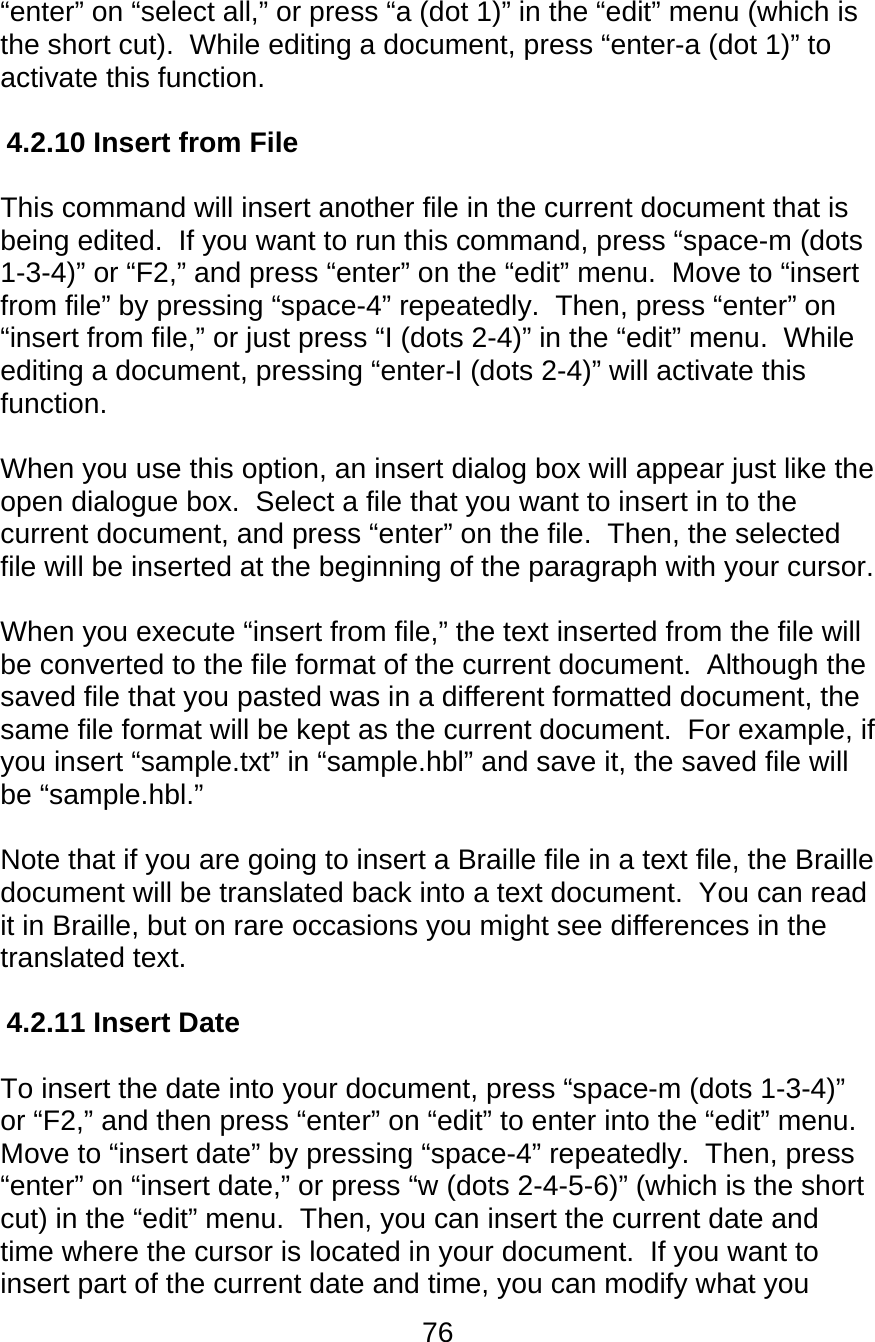 76  “enter” on “select all,” or press “a (dot 1)” in the “edit” menu (which is the short cut).  While editing a document, press “enter-a (dot 1)” to activate this function.  4.2.10 Insert from File   This command will insert another file in the current document that is being edited.  If you want to run this command, press “space-m (dots 1-3-4)” or “F2,” and press “enter” on the “edit” menu.  Move to “insert from file” by pressing “space-4” repeatedly.  Then, press “enter” on “insert from file,” or just press “I (dots 2-4)” in the “edit” menu.  While editing a document, pressing “enter-I (dots 2-4)” will activate this function.  When you use this option, an insert dialog box will appear just like the open dialogue box.  Select a file that you want to insert in to the current document, and press “enter” on the file.  Then, the selected file will be inserted at the beginning of the paragraph with your cursor.    When you execute “insert from file,” the text inserted from the file will be converted to the file format of the current document.  Although the saved file that you pasted was in a different formatted document, the same file format will be kept as the current document.  For example, if you insert “sample.txt” in “sample.hbl” and save it, the saved file will be “sample.hbl.”   Note that if you are going to insert a Braille file in a text file, the Braille document will be translated back into a text document.  You can read it in Braille, but on rare occasions you might see differences in the translated text.  4.2.11 Insert Date  To insert the date into your document, press “space-m (dots 1-3-4)” or “F2,” and then press “enter” on “edit” to enter into the “edit” menu.  Move to “insert date” by pressing “space-4” repeatedly.  Then, press “enter” on “insert date,” or press “w (dots 2-4-5-6)” (which is the short cut) in the “edit” menu.  Then, you can insert the current date and time where the cursor is located in your document.  If you want to insert part of the current date and time, you can modify what you 