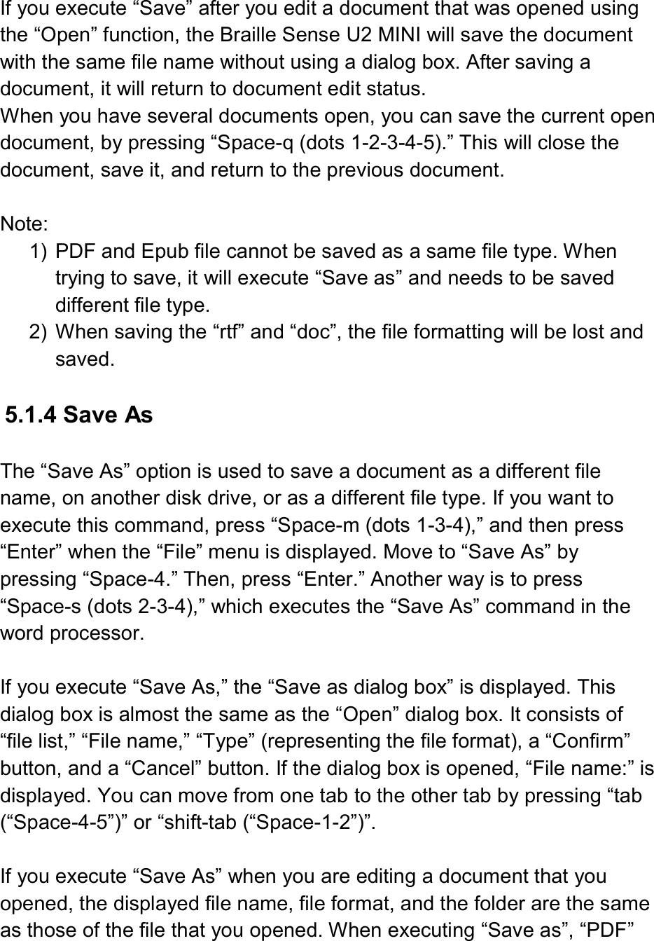   If you execute “Save” after you edit a document that was opened using the “Open” function, the Braille Sense U2 MINI will save the document with the same file name without using a dialog box. After saving a document, it will return to document edit status. When you have several documents open, you can save the current open document, by pressing “Space-q (dots 1-2-3-4-5).” This will close the document, save it, and return to the previous document.  Note: 1)  PDF and Epub file cannot be saved as a same file type. When trying to save, it will execute “Save as” and needs to be saved different file type.   2)  When saving the “rtf” and “doc”, the file formatting will be lost and saved.    5.1.4 Save As  The “Save As” option is used to save a document as a different file name, on another disk drive, or as a different file type. If you want to execute this command, press “Space-m (dots 1-3-4),” and then press “Enter” when the “File” menu is displayed. Move to “Save As” by pressing “Space-4.” Then, press “Enter.” Another way is to press “Space-s (dots 2-3-4),” which executes the “Save As” command in the word processor.  If you execute “Save As,” the “Save as dialog box” is displayed. This dialog box is almost the same as the “Open” dialog box. It consists of “file list,” “File name,” “Type” (representing the file format), a “Confirm” button, and a “Cancel” button. If the dialog box is opened, “File name:” is displayed. You can move from one tab to the other tab by pressing “tab (“Space-4-5”)” or “shift-tab (“Space-1-2”)”.  If you execute “Save As” when you are editing a document that you opened, the displayed file name, file format, and the folder are the same as those of the file that you opened. When executing “Save as”, “PDF” 