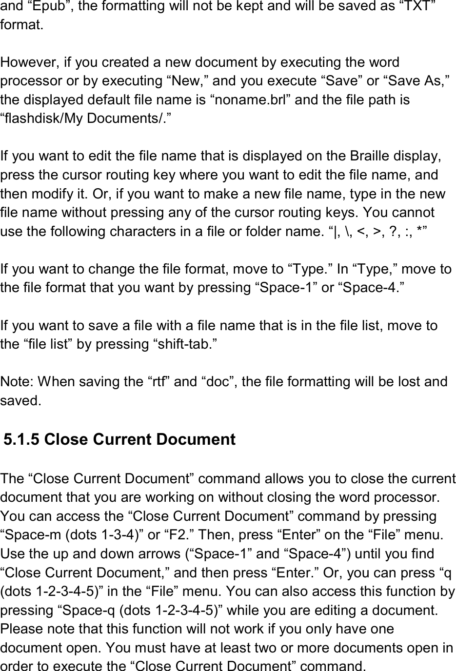  and “Epub”, the formatting will not be kept and will be saved as “TXT” format.    However, if you created a new document by executing the word processor or by executing “New,” and you execute “Save” or “Save As,” the displayed default file name is “noname.brl” and the file path is “flashdisk/My Documents/.”  If you want to edit the file name that is displayed on the Braille display, press the cursor routing key where you want to edit the file name, and then modify it. Or, if you want to make a new file name, type in the new file name without pressing any of the cursor routing keys. You cannot use the following characters in a file or folder name. “|, \, &lt;, &gt;, ?, :, *”  If you want to change the file format, move to “Type.” In “Type,” move to the file format that you want by pressing “Space-1” or “Space-4.”  If you want to save a file with a file name that is in the file list, move to the “file list” by pressing “shift-tab.”    Note: When saving the “rtf” and “doc”, the file formatting will be lost and saved.    5.1.5 Close Current Document  The “Close Current Document” command allows you to close the current document that you are working on without closing the word processor. You can access the “Close Current Document” command by pressing “Space-m (dots 1-3-4)” or “F2.” Then, press “Enter” on the “File” menu. Use the up and down arrows (“Space-1” and “Space-4”) until you find “Close Current Document,” and then press “Enter.” Or, you can press “q (dots 1-2-3-4-5)” in the “File” menu. You can also access this function by pressing “Space-q (dots 1-2-3-4-5)” while you are editing a document. Please note that this function will not work if you only have one document open. You must have at least two or more documents open in order to execute the “Close Current Document” command. 