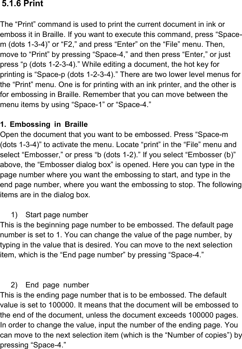   5.1.6 Print  The “Print” command is used to print the current document in ink or emboss it in Braille. If you want to execute this command, press “Space-m (dots 1-3-4)” or “F2,” and press “Enter” on the “File” menu. Then, move to “Print” by pressing “Space-4,” and then press “Enter,” or just press “p (dots 1-2-3-4).” While editing a document, the hot key for printing is “Space-p (dots 1-2-3-4).” There are two lower level menus for the “Print” menu. One is for printing with an ink printer, and the other is for embossing in Braille. Remember that you can move between the menu items by using “Space-1” or “Space-4.”  1.  Embossing  in  Braille Open the document that you want to be embossed. Press “Space-m (dots 1-3-4)” to activate the menu. Locate “print” in the “File” menu and select “Embosser,” or press “b (dots 1-2).” If you select “Embosser (b)” above, the “Embosser dialog box” is opened. Here you can type in the page number where you want the embossing to start, and type in the end page number, where you want the embossing to stop. The following items are in the dialog box.  1)    Start page number This is the beginning page number to be embossed. The default page number is set to 1. You can change the value of the page number, by typing in the value that is desired. You can move to the next selection item, which is the “End page number” by pressing “Space-4.”   2)    End  page  number This is the ending page number that is to be embossed. The default value is set to 100000. It means that the document will be embossed to the end of the document, unless the document exceeds 100000 pages. In order to change the value, input the number of the ending page. You can move to the next selection item (which is the “Number of copies”) by pressing “Space-4.” 