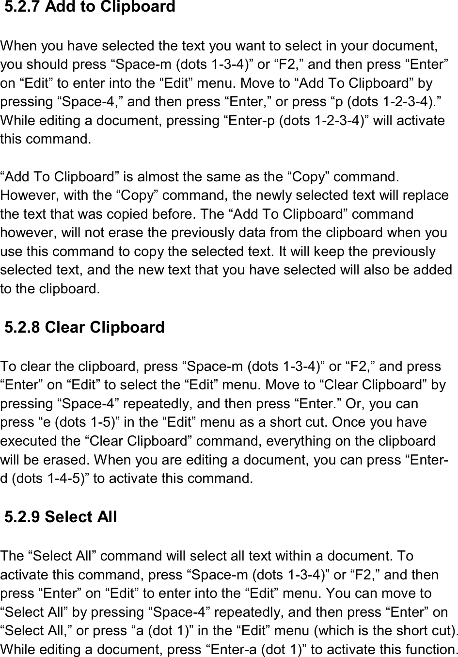  5.2.7 Add to Clipboard  When you have selected the text you want to select in your document, you should press “Space-m (dots 1-3-4)” or “F2,” and then press “Enter” on “Edit” to enter into the “Edit” menu. Move to “Add To Clipboard” by pressing “Space-4,” and then press “Enter,” or press “p (dots 1-2-3-4).” While editing a document, pressing “Enter-p (dots 1-2-3-4)” will activate this command.  “Add To Clipboard” is almost the same as the “Copy” command. However, with the “Copy” command, the newly selected text will replace the text that was copied before. The “Add To Clipboard” command however, will not erase the previously data from the clipboard when you use this command to copy the selected text. It will keep the previously selected text, and the new text that you have selected will also be added to the clipboard.  5.2.8 Clear Clipboard  To clear the clipboard, press “Space-m (dots 1-3-4)” or “F2,” and press “Enter” on “Edit” to select the “Edit” menu. Move to “Clear Clipboard” by pressing “Space-4” repeatedly, and then press “Enter.” Or, you can press “e (dots 1-5)” in the “Edit” menu as a short cut. Once you have executed the “Clear Clipboard” command, everything on the clipboard will be erased. When you are editing a document, you can press “Enter-d (dots 1-4-5)” to activate this command.  5.2.9 Select All  The “Select All” command will select all text within a document. To activate this command, press “Space-m (dots 1-3-4)” or “F2,” and then press “Enter” on “Edit” to enter into the “Edit” menu. You can move to “Select All” by pressing “Space-4” repeatedly, and then press “Enter” on “Select All,” or press “a (dot 1)” in the “Edit” menu (which is the short cut). While editing a document, press “Enter-a (dot 1)” to activate this function.  