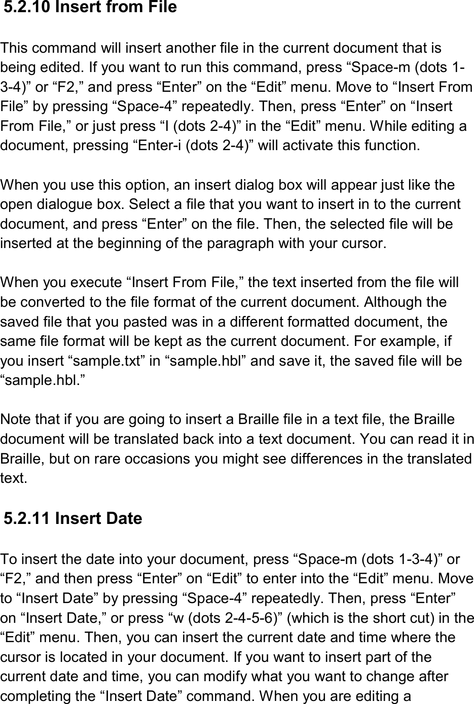  5.2.10 Insert from File  This command will insert another file in the current document that is being edited. If you want to run this command, press “Space-m (dots 1-3-4)” or “F2,” and press “Enter” on the “Edit” menu. Move to “Insert From File” by pressing “Space-4” repeatedly. Then, press “Enter” on “Insert From File,” or just press “I (dots 2-4)” in the “Edit” menu. While editing a document, pressing “Enter-i (dots 2-4)” will activate this function.  When you use this option, an insert dialog box will appear just like the open dialogue box. Select a file that you want to insert in to the current document, and press “Enter” on the file. Then, the selected file will be inserted at the beginning of the paragraph with your cursor.  When you execute “Insert From File,” the text inserted from the file will be converted to the file format of the current document. Although the saved file that you pasted was in a different formatted document, the same file format will be kept as the current document. For example, if you insert “sample.txt” in “sample.hbl” and save it, the saved file will be “sample.hbl.”    Note that if you are going to insert a Braille file in a text file, the Braille document will be translated back into a text document. You can read it in Braille, but on rare occasions you might see differences in the translated text.  5.2.11 Insert Date  To insert the date into your document, press “Space-m (dots 1-3-4)” or “F2,” and then press “Enter” on “Edit” to enter into the “Edit” menu. Move to “Insert Date” by pressing “Space-4” repeatedly. Then, press “Enter” on “Insert Date,” or press “w (dots 2-4-5-6)” (which is the short cut) in the “Edit” menu. Then, you can insert the current date and time where the cursor is located in your document. If you want to insert part of the current date and time, you can modify what you want to change after completing the “Insert Date” command. When you are editing a 