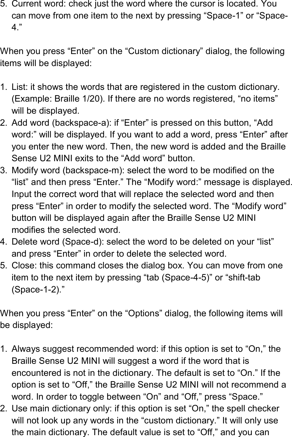  5.  Current word: check just the word where the cursor is located. You can move from one item to the next by pressing “Space-1” or “Space-4.”  When you press “Enter” on the “Custom dictionary” dialog, the following items will be displayed:  1.  List: it shows the words that are registered in the custom dictionary. (Example: Braille 1/20). If there are no words registered, “no items” will be displayed. 2.  Add word (backspace-a): if “Enter” is pressed on this button, “Add word:” will be displayed. If you want to add a word, press “Enter” after you enter the new word. Then, the new word is added and the Braille Sense U2 MINI exits to the “Add word” button. 3.  Modify word (backspace-m): select the word to be modified on the “list” and then press “Enter.” The “Modify word:” message is displayed. Input the correct word that will replace the selected word and then press “Enter” in order to modify the selected word. The “Modify word” button will be displayed again after the Braille Sense U2 MINI modifies the selected word. 4.  Delete word (Space-d): select the word to be deleted on your “list” and press “Enter” in order to delete the selected word. 5.  Close: this command closes the dialog box. You can move from one item to the next item by pressing “tab (Space-4-5)” or “shift-tab (Space-1-2).”  When you press “Enter” on the “Options” dialog, the following items will be displayed:  1.  Always suggest recommended word: if this option is set to “On,” the Braille Sense U2 MINI will suggest a word if the word that is encountered is not in the dictionary. The default is set to “On.” If the option is set to “Off,” the Braille Sense U2 MINI will not recommend a word. In order to toggle between “On” and “Off,” press “Space.” 2.  Use main dictionary only: if this option is set “On,” the spell checker will not look up any words in the “custom dictionary.” It will only use the main dictionary. The default value is set to “Off,” and you can 