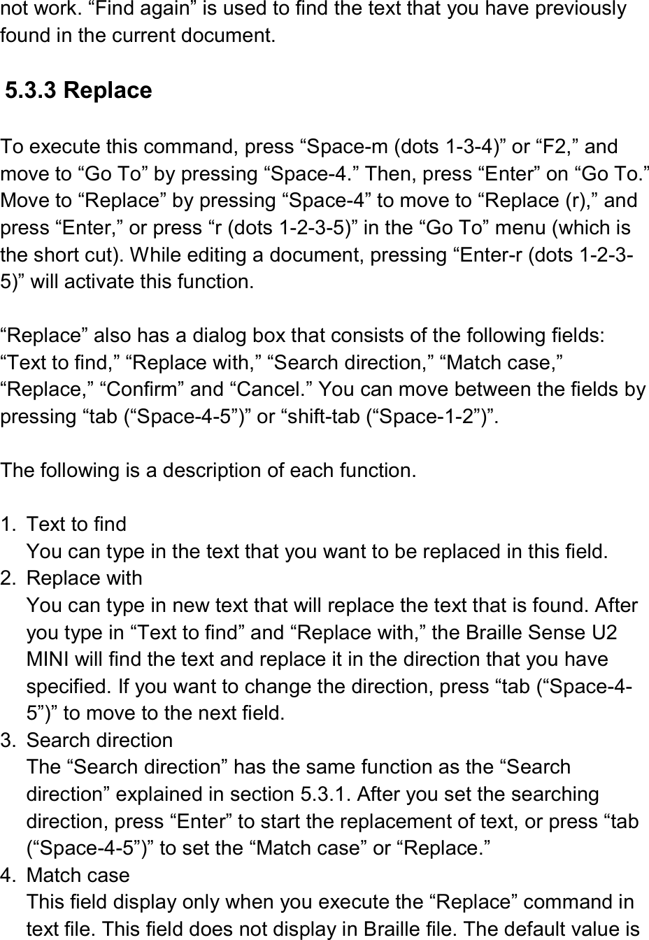  not work. “Find again” is used to find the text that you have previously found in the current document.  5.3.3 Replace  To execute this command, press “Space-m (dots 1-3-4)” or “F2,” and move to “Go To” by pressing “Space-4.” Then, press “Enter” on “Go To.” Move to “Replace” by pressing “Space-4” to move to “Replace (r),” and press “Enter,” or press “r (dots 1-2-3-5)” in the “Go To” menu (which is the short cut). While editing a document, pressing “Enter-r (dots 1-2-3-5)” will activate this function.  “Replace” also has a dialog box that consists of the following fields: “Text to find,” “Replace with,” “Search direction,” “Match case,” “Replace,” “Confirm” and “Cancel.” You can move between the fields by pressing “tab (“Space-4-5”)” or “shift-tab (“Space-1-2”)”.  The following is a description of each function.  1.  Text to find You can type in the text that you want to be replaced in this field. 2.  Replace with You can type in new text that will replace the text that is found. After you type in “Text to find” and “Replace with,” the Braille Sense U2 MINI will find the text and replace it in the direction that you have specified. If you want to change the direction, press “tab (“Space-4-5”)” to move to the next field. 3.  Search direction The “Search direction” has the same function as the “Search direction” explained in section 5.3.1. After you set the searching direction, press “Enter” to start the replacement of text, or press “tab (“Space-4-5”)” to set the “Match case” or “Replace.” 4.  Match case This field display only when you execute the “Replace” command in text file. This field does not display in Braille file. The default value is 