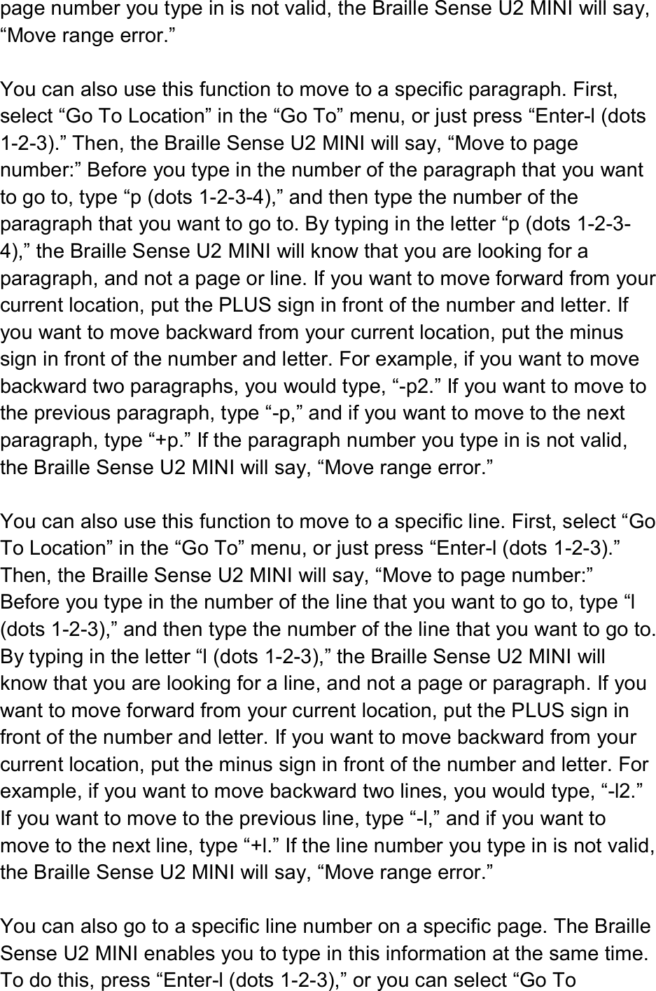  page number you type in is not valid, the Braille Sense U2 MINI will say, “Move range error.”  You can also use this function to move to a specific paragraph. First, select “Go To Location” in the “Go To” menu, or just press “Enter-l (dots 1-2-3).” Then, the Braille Sense U2 MINI will say, “Move to page number:” Before you type in the number of the paragraph that you want to go to, type “p (dots 1-2-3-4),” and then type the number of the paragraph that you want to go to. By typing in the letter “p (dots 1-2-3-4),” the Braille Sense U2 MINI will know that you are looking for a paragraph, and not a page or line. If you want to move forward from your current location, put the PLUS sign in front of the number and letter. If you want to move backward from your current location, put the minus sign in front of the number and letter. For example, if you want to move backward two paragraphs, you would type, “-p2.” If you want to move to the previous paragraph, type “-p,” and if you want to move to the next paragraph, type “+p.” If the paragraph number you type in is not valid, the Braille Sense U2 MINI will say, “Move range error.”  You can also use this function to move to a specific line. First, select “Go To Location” in the “Go To” menu, or just press “Enter-l (dots 1-2-3).” Then, the Braille Sense U2 MINI will say, “Move to page number:” Before you type in the number of the line that you want to go to, type “l (dots 1-2-3),” and then type the number of the line that you want to go to. By typing in the letter “l (dots 1-2-3),” the Braille Sense U2 MINI will know that you are looking for a line, and not a page or paragraph. If you want to move forward from your current location, put the PLUS sign in front of the number and letter. If you want to move backward from your current location, put the minus sign in front of the number and letter. For example, if you want to move backward two lines, you would type, “-l2.” If you want to move to the previous line, type “-l,” and if you want to move to the next line, type “+l.” If the line number you type in is not valid, the Braille Sense U2 MINI will say, “Move range error.”  You can also go to a specific line number on a specific page. The Braille Sense U2 MINI enables you to type in this information at the same time. To do this, press “Enter-l (dots 1-2-3),” or you can select “Go To 