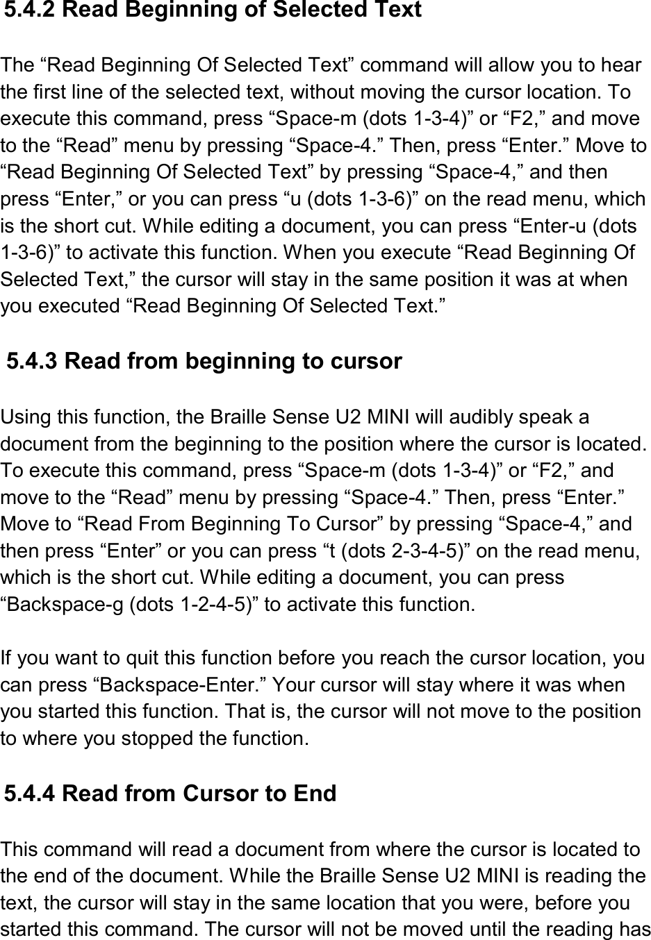   5.4.2 Read Beginning of Selected Text  The “Read Beginning Of Selected Text” command will allow you to hear the first line of the selected text, without moving the cursor location. To execute this command, press “Space-m (dots 1-3-4)” or “F2,” and move to the “Read” menu by pressing “Space-4.” Then, press “Enter.” Move to “Read Beginning Of Selected Text” by pressing “Space-4,” and then press “Enter,” or you can press “u (dots 1-3-6)” on the read menu, which is the short cut. While editing a document, you can press “Enter-u (dots 1-3-6)” to activate this function. When you execute “Read Beginning Of Selected Text,” the cursor will stay in the same position it was at when you executed “Read Beginning Of Selected Text.”  5.4.3 Read from beginning to cursor  Using this function, the Braille Sense U2 MINI will audibly speak a document from the beginning to the position where the cursor is located. To execute this command, press “Space-m (dots 1-3-4)” or “F2,” and move to the “Read” menu by pressing “Space-4.” Then, press “Enter.” Move to “Read From Beginning To Cursor” by pressing “Space-4,” and then press “Enter” or you can press “t (dots 2-3-4-5)” on the read menu, which is the short cut. While editing a document, you can press “Backspace-g (dots 1-2-4-5)” to activate this function.  If you want to quit this function before you reach the cursor location, you can press “Backspace-Enter.” Your cursor will stay where it was when you started this function. That is, the cursor will not move to the position to where you stopped the function.  5.4.4 Read from Cursor to End  This command will read a document from where the cursor is located to the end of the document. While the Braille Sense U2 MINI is reading the text, the cursor will stay in the same location that you were, before you started this command. The cursor will not be moved until the reading has 