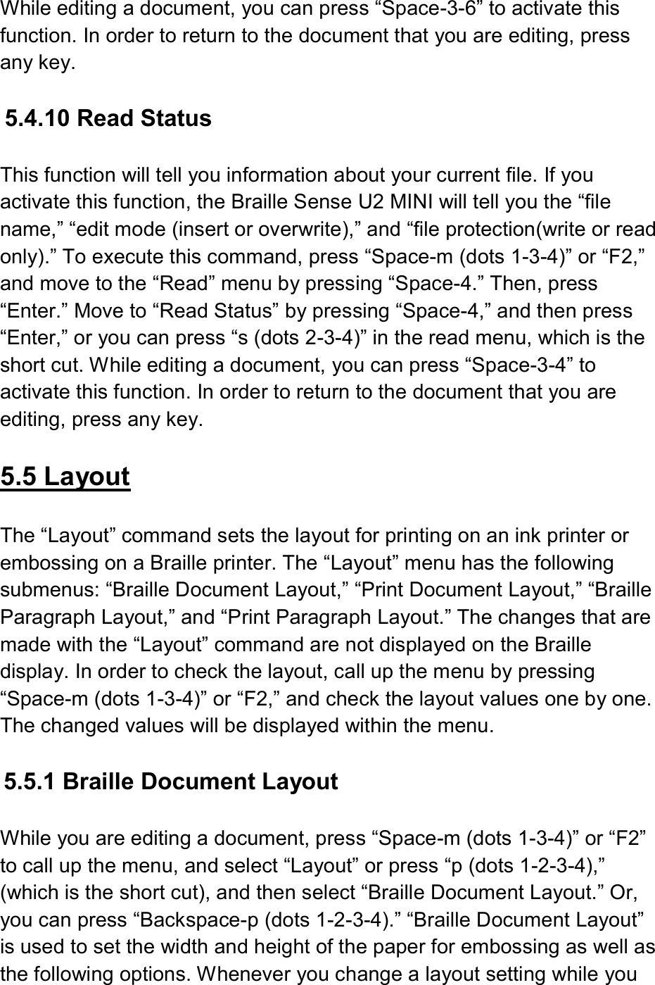  While editing a document, you can press “Space-3-6” to activate this function. In order to return to the document that you are editing, press any key.    5.4.10 Read Status  This function will tell you information about your current file. If you activate this function, the Braille Sense U2 MINI will tell you the “file name,” “edit mode (insert or overwrite),” and “file protection(write or read only).” To execute this command, press “Space-m (dots 1-3-4)” or “F2,” and move to the “Read” menu by pressing “Space-4.” Then, press “Enter.” Move to “Read Status” by pressing “Space-4,” and then press “Enter,” or you can press “s (dots 2-3-4)” in the read menu, which is the short cut. While editing a document, you can press “Space-3-4” to activate this function. In order to return to the document that you are editing, press any key.  5.5 Layout  The “Layout” command sets the layout for printing on an ink printer or embossing on a Braille printer. The “Layout” menu has the following submenus: “Braille Document Layout,” “Print Document Layout,” “Braille Paragraph Layout,” and “Print Paragraph Layout.” The changes that are made with the “Layout” command are not displayed on the Braille display. In order to check the layout, call up the menu by pressing “Space-m (dots 1-3-4)” or “F2,” and check the layout values one by one. The changed values will be displayed within the menu.  5.5.1 Braille Document Layout    While you are editing a document, press “Space-m (dots 1-3-4)” or “F2” to call up the menu, and select “Layout” or press “p (dots 1-2-3-4),” (which is the short cut), and then select “Braille Document Layout.” Or, you can press “Backspace-p (dots 1-2-3-4).” “Braille Document Layout” is used to set the width and height of the paper for embossing as well as the following options. Whenever you change a layout setting while you 