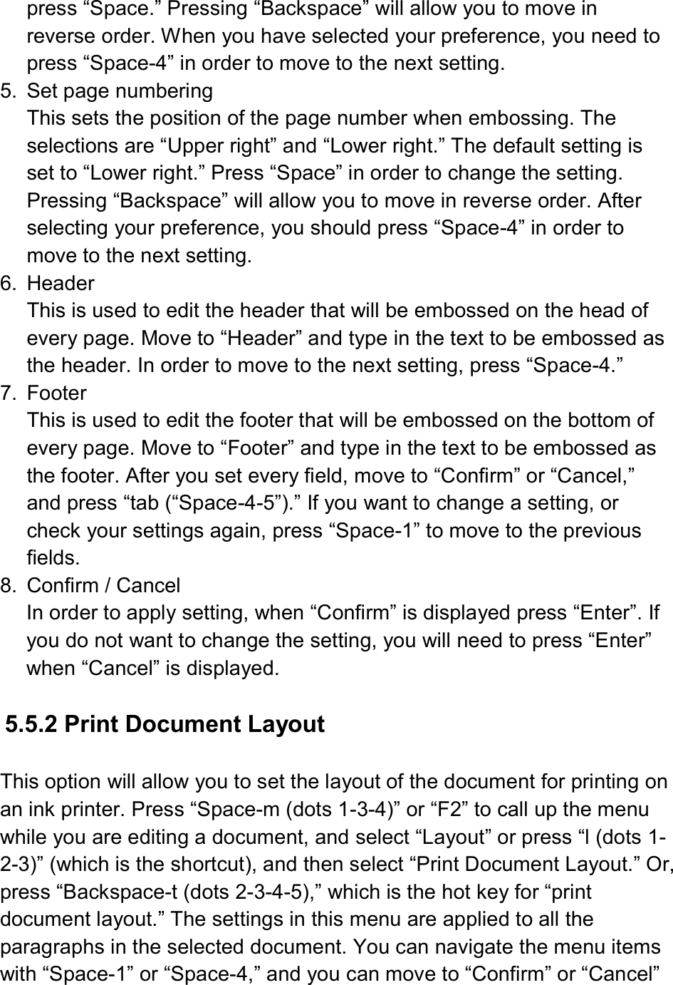  press “Space.” Pressing “Backspace” will allow you to move in reverse order. When you have selected your preference, you need to press “Space-4” in order to move to the next setting. 5.  Set page numbering This sets the position of the page number when embossing. The selections are “Upper right” and “Lower right.” The default setting is set to “Lower right.” Press “Space” in order to change the setting. Pressing “Backspace” will allow you to move in reverse order. After selecting your preference, you should press “Space-4” in order to move to the next setting. 6.  Header This is used to edit the header that will be embossed on the head of every page. Move to “Header” and type in the text to be embossed as the header. In order to move to the next setting, press “Space-4.” 7.  Footer This is used to edit the footer that will be embossed on the bottom of every page. Move to “Footer” and type in the text to be embossed as the footer. After you set every field, move to “Confirm” or “Cancel,” and press “tab (“Space-4-5”).” If you want to change a setting, or check your settings again, press “Space-1” to move to the previous fields. 8.  Confirm / Cancel In order to apply setting, when “Confirm” is displayed press “Enter”. If you do not want to change the setting, you will need to press “Enter” when “Cancel” is displayed.  5.5.2 Print Document Layout  This option will allow you to set the layout of the document for printing on an ink printer. Press “Space-m (dots 1-3-4)” or “F2” to call up the menu while you are editing a document, and select “Layout” or press “l (dots 1-2-3)” (which is the shortcut), and then select “Print Document Layout.” Or, press “Backspace-t (dots 2-3-4-5),” which is the hot key for “print document layout.” The settings in this menu are applied to all the paragraphs in the selected document. You can navigate the menu items with “Space-1” or “Space-4,” and you can move to “Confirm” or “Cancel” 